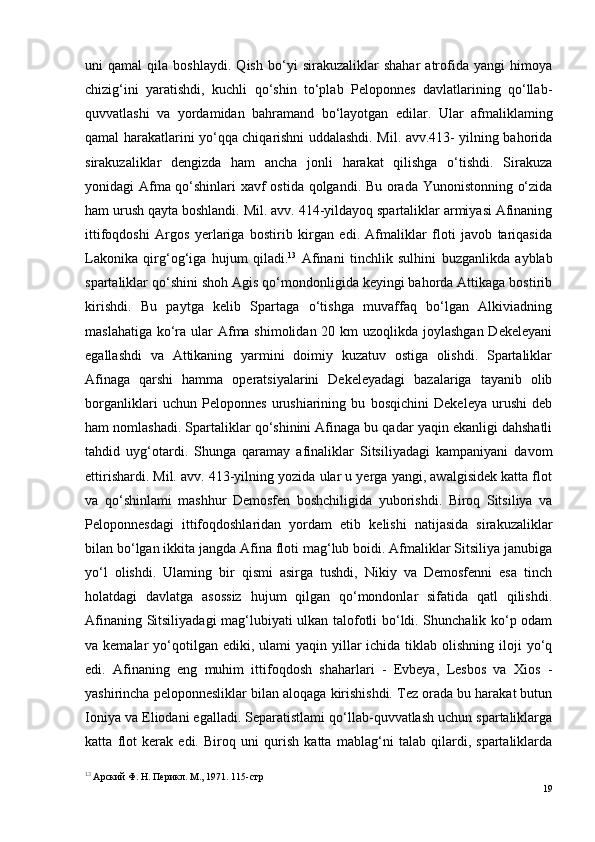 uni   qamal   qila   boshlaydi.   Qish   bo‘yi   sirakuzaliklar   shahar   atrofida   yangi   himoya
chizig‘ini   yaratishdi,   kuchli   qo‘shin   to‘plab   Peloponnes   davlatlarining   qo‘llab-
quvvatlashi   va   yordamidan   bahramand   bo‘layotgan   edilar.   Ular   afmaliklaming
qamal harakatlarini yo‘qqa chiqarishni uddalashdi. Mil. avv.413- yilning bahorida
sirakuzaliklar   dengizda   ham   ancha   jonli   harakat   qilishga   o‘tishdi.   Sirakuza
yonidagi Afma qo‘shinlari xavf ostida qolgandi. Bu orada Yunonistonning o‘zida
ham urush qayta boshlandi. Mil. avv. 414-yildayoq spartaliklar armiyasi Afinaning
ittifoqdoshi   Argos   yerlariga   bostirib   kirgan   edi.   Afmaliklar   floti   javob   tariqasida
Lakonika   qirg‘og‘iga   hujum   qiladi. 13
  Afinani   tinchlik   sulhini   buzganlikda   ayblab
spartaliklar qo‘shini shoh Agis qo‘mondonligida keyingi bahorda Attikaga bostirib
kirishdi.   Bu   paytga   kelib   Spartaga   o‘tishga   muvaffaq   bo‘lgan   Alkiviadning
maslahatiga ko‘ra ular Afma shimolidan 20 km uzoqlikda joylashgan Dekeleyani
egallashdi   va   Attikaning   yarmini   doimiy   kuzatuv   ostiga   olishdi.   Spartaliklar
Afinaga   qarshi   hamma   operatsiyalarini   Dekeleyadagi   bazalariga   tayanib   olib
borganliklari   uchun   Peloponnes   urushiarining   bu   bosqichini   Dekeleya   urushi   deb
ham nomlashadi. Spartaliklar qo‘shinini Afinaga bu qadar yaqin ekanligi dahshatli
tahdid   uyg‘otardi.   Shunga   qaramay   afinaliklar   Sitsiliyadagi   kampaniyani   davom
ettirishardi. Mil. avv. 413-yilning yozida ular u yerga yangi, awalgisidek katta flot
va   qo‘shinlami   mashhur   Demosfen   boshchiligida   yuborishdi.   Biroq   Sitsiliya   va
Peloponnesdagi   ittifoqdoshlaridan   yordam   etib   kelishi   natijasida   sirakuzaliklar
bilan bo‘lgan ikkita jangda Afina floti mag‘lub boidi. Afmaliklar Sitsiliya janubiga
yo‘l   olishdi.   Ulaming   bir   qismi   asirga   tushdi,   Nikiy   va   Demosfenni   esa   tinch
holatdagi   davlatga   asossiz   hujum   qilgan   qo‘mondonlar   sifatida   qatl   qilishdi.
Afinaning Sitsiliyadagi mag‘lubiyati ulkan talofotli bo‘ldi. Shunchalik ko‘p odam
va kemalar   yo‘qotilgan  ediki, ulami   yaqin yillar  ichida  tiklab olishning  iloji  yo‘q
edi.   Afinaning   eng   muhim   ittifoqdosh   shaharlari   -   Evbeya,   Lesbos   va   Xios   -
yashirincha peloponnesliklar bilan aloqaga kirishishdi. Tez orada bu harakat butun
Ioniya va Eliodani egalladi. Separatistlami qo‘llab-quvvatlash uchun spartaliklarga
katta   flot   kerak   edi.   Biroq   uni   qurish   katta   mablag‘ni   talab   qilardi,   spartaliklarda
13
  Арский Ф. H. Перикл. М., 1971. 115- стр
19 