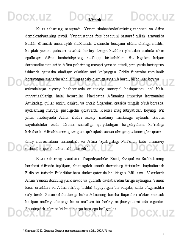 Kirish
   Kurs   ishining   maqsadi:   Yunon   shahardavlatlarining   raqobati   va   Afina
demokratiyasining   rivoji.   Yunonistonda   fors   bosqinini   bartaraf   qilish   jarayonida
kuchli   ellinistik   umumiylik   shakllandi.   Uchinchi   bosqinni   oldini   olishga   intilib.,
ko‘plab   yunon   polislari   urushda   harbiy   dengiz   kuchlari   jihatidan   alohida   o‘rin
egallagan   Afina   boshchiligidagi   ittifoqqa   birlashdilar.   Bu   ligadan   kelgan
daromadlar natijasida Afina polisining mavqei yanada ortadi, jamiyatda boshqaruv
ishlarida   qatnasha   oladigan   erkaklar   soni   ko‘paygan.   Oddiy   fuqarolar   rivojlanib
borayotgan shaharlar aholisining asosiy qismiga aylanib bordi, biroq ular boy va 
aslzodalarga   siyosiy   boshqaruvda   an’anaviy   monopol   boshqaruvni   qo‘   Hab-
quvvatlashlariga   halal   berardilar.   Haqiqatda   Afinaning   imperiya   korxonalari
Attikadagi  qullar  sonini  oshirdi  va erkak fuqarolari  orasida  tenglik o‘sib borsada,
ayollaming   mavqei   pastligicha   qolaverdi.   Kserks   mag‘lubiyatidan   keyingi   o‘n
yillar   mobaynida   Afina   shahri   asosiy   madaniy   markazga   aylandi.   Barcha
sayohatchilar   xudo   Dionis   sharafiga   qo‘yiladigan   tragediyalami   ko‘rishga
kelishardi. Afinaliklarning dengizni qo‘riqlash uchun olingan pullaming bir qismi 
diniy   marosimlami   nishonlash   va   Afina   tepaligidagi   Parfenon   kabi   ommaviy
inshootlar qurish uchun ishlatilar edi. 1
    Kurs   ishining   vazifasi:   Tragediyachilar   Esxil,   Evripid   va   Sofokllaming
barchasi   Afinada   tug'ilgan,   shuningdek   komik   dramaturg   Aristofan,   haykaltarosh
Fidiy va tarixchi  Fukiditlar  ham shular  qatorida bo‘lishgan.   Mil. a vv   . V asrlarda
Afina Yunonistonning yirik savdo va qudratli davlatlaridan biriga aylangan. Yunon
Eron   urushlari   va   Afina   ittifoqi   tashkil   topayotgan   bir   vaqtda,   katta   o‘zgarishlar
ro‘y   berdi.   Solon   islohotlariga   ko‘ra   Afinaning   barcha   fuqarolari   o‘zlari   mansub
bo‘lgan   mulkiy   tabaqaga   ko‘ra   ma’lum   bir   harbiy   majburiyatlami   ado   etganlar.
Shuningdek, ular ba’zi huquqlarga ham ega bo‘lganlar. 
1
 Суриков И. Е. Древняя Греция: история и культура. М.,  2005, 76- стр
2 
