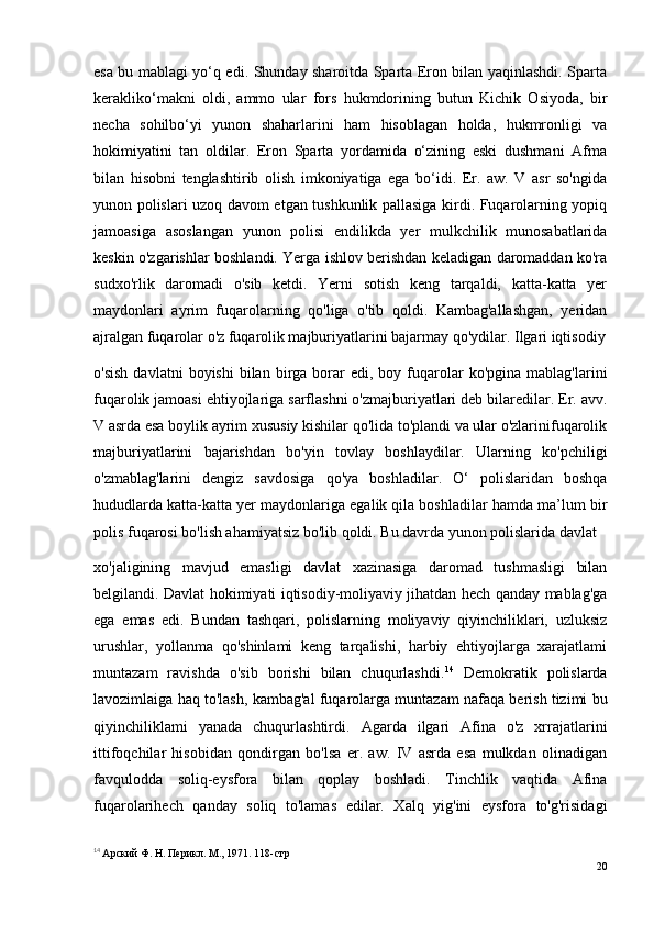 esa bu mablagi yo‘q edi. Shunday sharoitda Sparta Eron bilan yaqinlashdi. Sparta
kerakliko‘makni   oldi,   ammo   ular   fors   hukmdorining   butun   Kichik   Osiyoda,   bir
necha   sohilbo‘yi   yunon   shaharlarini   ham   hisoblagan   holda,   hukmronligi   va
hokimiyatini   tan   oldilar.   Eron   Sparta   yordamida   o‘zining   eski   dushmani   Afma
bilan   hisobni   tenglashtirib   olish   imkoniyatiga   ega   bo‘idi.   Er.   aw.   V   asr   so'ngida
yunon polislari uzoq davom etgan tushkunlik pallasiga kirdi. Fuqarolarning yopiq
jamoasiga   asoslangan   yunon   polisi   endilikda   yer   mulkchilik   munosabatlarida
keskin o'zgarishlar boshlandi. Yerga ishlov berishdan keladigan daromaddan ko'ra
sudxo'rlik   daromadi   o'sib   ketdi.   Yerni   sotish   keng   tarqaldi,   katta-katta   yer
maydonlari   ayrim   fuqarolarning   qo'liga   o'tib   qoldi.   Kambag'allashgan,   yeridan
ajralgan fuqarolar o'z fuqarolik majburiyatlarini bajarmay qo'ydilar. Ilgari iqtisodiy
o'sish   davlatni  boyishi  bilan  birga  borar  edi,  boy  fuqarolar  ko'pgina   mablag'larini
fuqarolik jamoasi ehtiyojlariga sarflashni o'zmajburiyatlari deb bilaredilar. Er. avv.
V asrda esa boylik ayrim xususiy kishilar qo'lida to'plandi va ular o'zlarinifuqarolik
majburiyatlarini   bajarishdan   bo'yin   tovlay   boshlaydilar.   Ularning   ko'pchiligi
o'zmablag'larini   dengiz   savdosiga   qo'ya   boshladilar.   O‘   polislaridan   boshqa
hududlarda katta-katta yer maydonlariga egalik qila boshladilar hamda ma’lum bir
polis fuqarosi bo'lish ahamiyatsiz bo'lib qoldi. Bu davrda yunon polislarida davlat 
xo'jaligining   mavjud   emasligi   davlat   xazinasiga   daromad   tushmasligi   bilan
belgilandi. Davlat hokimiyati iqtisodiy-moliyaviy jihatdan hech qanday mablag'ga
ega   emas   edi.   Bundan   tashqari,   polislarning   moliyaviy   qiyinchiliklari,   uzluksiz
urushlar,   yollanma   qo'shinlami   keng   tarqalishi,   harbiy   ehtiyojlarga   xarajatlami
muntazam   ravishda   о'sib   borishi   bilan   chuqurlashdi. 14
  Demokratik   polislarda
lavozimlaiga haq to'lash, kambag'al fuqarolarga muntazam nafaqa berish tizimi bu
qiyinchiliklami   yanada   chuqurlashtirdi.   Agarda   ilgari   Afina   o'z   xrrajatlarini
ittifoqchilar   hisobidan   qondirgan   bo'lsa   er.   aw.   IV   asrda   esa   mulkdan   olinadigan
favqulodda   soliq-eysfora   bilan   qoplay   boshladi.   Tinchlik   vaqtida   Afina
fuqarolarihech   qanday   soliq   to'lamas   edilar.   Xalq   yig'ini   eysfora   to'g'risidagi
14
  Арский Ф. H. Перикл. М., 1971. 118- стр
20