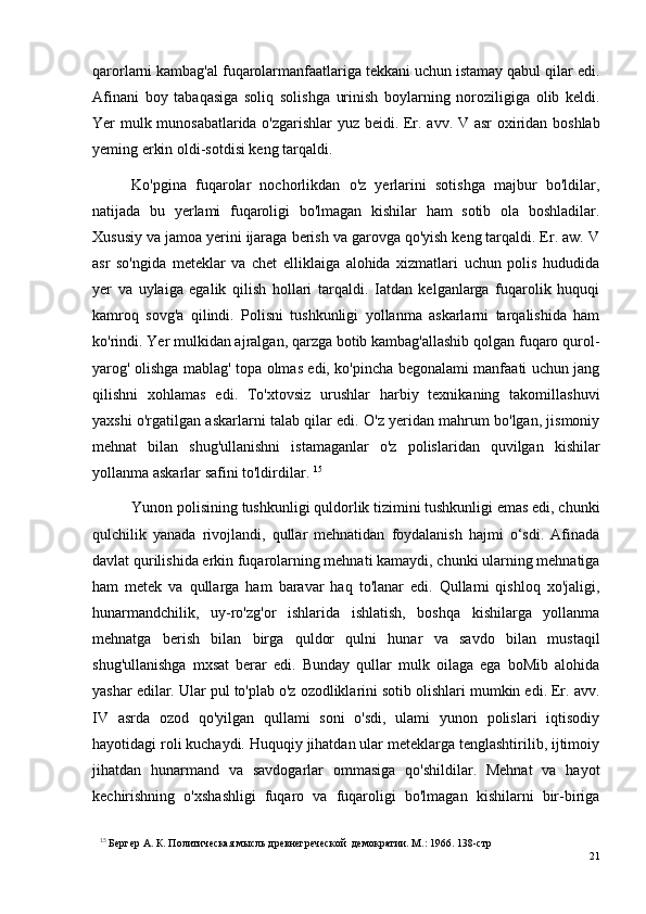 qarorlarni kambag'al fuqarolarmanfaatlariga tekkani uchun istamay qabul qilar edi.
Afinani   boy   tabaqasiga   soliq   solishga   urinish   boylarning   noroziligiga   olib   keldi.
Yer mulk munosabatlarida o'zgarishlar yuz beidi. Er. a vv . V asr oxiridan boshlab
yeming erkin oldi-sotdisi keng tarqaldi. 
Ko'pgina   fuqarolar   nochorlikdan   o'z   yerlarini   sotishga   majbur   bo'ldilar,
natijada   bu   yerlami   fuqaroligi   bo'lmagan   kishilar   ham   sotib   ola   boshladilar.
Xususiy va jamoa yerini ijaraga berish va garovga qo'yish keng tarqaldi. Er. aw. V
asr   so'ngida   meteklar   va   chet   elliklaiga   alohida   xizmatlari   uchun   polis   hududida
yer   va   uylaiga   egalik   qilish   hollari   tarqaldi.   Iatdan   kelganlarga   fuqarolik   huquqi
kamroq   sovg'a   qilindi.   Polisni   tushkunligi   yollanma   askarlarni   tarqalishida   ham
ko'rindi. Yer mulkidan ajralgan, qarzga botib kambag'allashib qolgan fuqaro qurol-
yarog' olishga mablag' topa olmas edi, ko'pincha begonalami manfaati uchun jang
qilishni   xohlamas   edi.   To'xtovsiz   urushlar   harbiy   texnikaning   takomillashuvi
yaxshi o'rgatilgan askarlarni talab qilar edi. O'z yeridan mahrum bo'lgan, jismoniy
mehnat   bilan   shug'ullanishni   istamaganlar   o'z   polislaridan   quvilgan   kishilar
yollanma askarlar safini to'ldirdilar.  15
Yunon polisining tushkunligi quldorlik tizimini tushkunligi emas edi, chunki
qulchilik   yanada   rivojlandi,   qullar   mehnatidan   foydalanish   hajmi   o‘sdi.   Afinada
davlat qurilishida erkin fuqarolarning mehnati kamaydi, chunki ularning mehnatiga
ham   metek   va   qullarga   ham   baravar   haq   to'lanar   edi.   Qullami   qishloq   xo'jaligi,
hunarmandchilik,   uy-ro'zg'or   ishlarida   ishlatish,   boshqa   kishilarga   yollanma
mehnatga   berish   bilan   birga   quldor   qulni   hunar   va   savdo   bilan   mustaqil
shug'ullanishga   mxsat   berar   edi.   Bunday   qullar   mulk   oilaga   ega   boMib   alohida
yashar edilar. Ular pul to'plab o'z ozodliklarini sotib olishlari mumkin edi. Er. avv.
IV   asrda   ozod   qo'yilgan   qullami   soni   o'sdi,   ulami   yunon   polislari   iqtisodiy
hayotidagi roli kuchaydi. Huquqiy jihatdan ular meteklarga tenglashtirilib, ijtimoiy
jihatdan   hunarmand   va   savdogarlar   ommasiga   qo'shildilar.   Mehnat   va   hayot
kechirishning   o'xshashligi   fuqaro   va   fuqaroligi   bo'lmagan   kishilarni   bir-biriga
15
  Бергер А. К. Политическая мысль древнегреческой  демократии. М.: 1966. 138-стр
21 