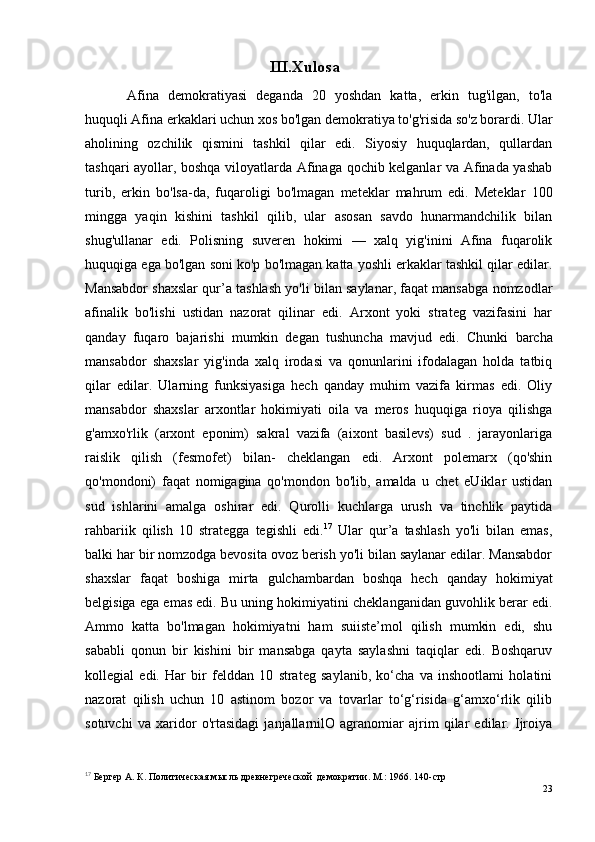 III.Xulosa
Afina   demokratiyasi   deganda   20   yoshdan   katta,   erkin   tug'ilgan,   to'la
huquqli Afina erkaklari uchun xos bo'lgan demokratiya to'g'risida so'z borardi. Ular
aholining   ozchilik   qismini   tashkil   qilar   edi.   Siyosiy   huquqlardan,   qullardan
tashqari ayollar, boshqa viloyatlarda Afinaga qochib kelganlar va Afinada yashab
turib,   erkin   bo'lsa-da,   fuqaroligi   bo'lmagan   meteklar   mahrum   edi.   Meteklar   100
mingga   yaqin   kishini   tashkil   qilib,   ular   asosan   savdo   hunarmandchilik   bilan
shug'ullanar   edi.   Polisning   suveren   hokimi   —   xalq   yig'inini   Afina   fuqarolik
huquqiga ega bo'lgan soni ko'p bo'lmagan katta yoshli erkaklar tashkil qilar edilar.
Mansabdor shaxslar qur’a tashlash yo'li bilan saylanar, faqat mansabga nomzodlar
afinalik   bo'lishi   ustidan   nazorat   qilinar   edi.   Arxont   yoki   strateg   vazifasini   har
qanday   fuqaro   bajarishi   mumkin   degan   tushuncha   mavjud   edi.   Chunki   barcha
mansabdor   shaxslar   yig'inda   xalq   irodasi   va   qonunlarini   ifodalagan   holda   tatbiq
qilar   edilar.   Ularning   funksiyasiga   hech   qanday   muhim   vazifa   kirmas   edi.   Oliy
mansabdor   shaxslar   arxontlar   hokimiyati   oila   va   meros   huquqiga   rioya   qilishga
g'amxo'rlik   (arxont   eponim)   sakral   vazifa   (aixont   basilevs)   sud   .   jarayonlariga
raislik   qilish   (fesmofet)   bilan-   cheklangan   edi.   Arxont   polemarx   (qo'shin
qo'mondoni)   faqat   nomigagina   qo'mondon   bo'lib,   amalda   u   chet   eUiklar   ustidan
sud   ishlarini   amalga   oshirar   edi.   Qurolli   kuchlarga   urush   va   tinchlik   paytida
rahbariik   qilish   10   strategga   tegishli   edi. 17
  Ular   qur’a   tashlash   yo'li   bilan   emas,
balki har bir nomzodga bevosita ovoz berish yo'li bilan saylanar edilar. Mansabdor
shaxslar   faqat   boshiga   mirta   gulchambardan   boshqa   hech   qanday   hokimiyat
belgisiga ega emas edi. Bu uning hokimiyatini cheklanganidan guvohlik berar edi.
Ammo   katta   bo'lmagan   hokimiyatni   ham   suiiste’mol   qilish   mumkin   edi,   shu
sababli   qonun   bir   kishini   bir   mansabga   qayta   saylashni   taqiqlar   edi.   Boshqaruv
kollegial   edi.   Har   bir   felddan   10   strateg   saylanib,   ko‘cha   va   inshootlami   holatini
nazorat   qilish   uchun   10   astinom   bozor   va   tovarlar   to‘g‘risida   g‘amxo‘rlik   qilib
sotuvchi   va   xaridor   o'rtasidagi   janjallarnilO   agranomiar   ajrim   qilar   edilar.   Ijroiya
17
 Бергер А. К. Политическая мысль древнегреческой  демократии. М.: 1966. 140-стр
23 