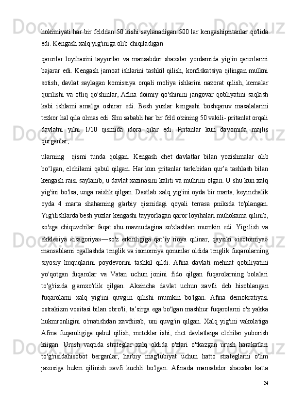 hokimiyati har bir felddan 50 kishi saylanadigan 500 lar kengashipritanlar qo'lida
edi. Kengash xalq yig'iniga olib chiqiladigan 
qarorlar   loyihasini   tayyorlar   va   mansabdor   shaxslar   yordamida   yig'in   qarorlarini
bajarar edi. Kengash jamoat ishlarini tashkil qilish, konfiskatsiya qilingan mulkni
sotish,   davlat   saylagan   komissiya   orqali   moliya   ishlarini   nazorat   qilish,   kemalar
qurilishi   va   otliq   qo'shinlar,   Afina   doimiy   qo'shinini   jangovar   qobliyatini   saqlash
kabi   ishlami   amalga   oshirar   edi.   Besh   yuzlar   kengashi   boshqaruv   masalalarini
tezkor hal qila olmas edi. Shu sababli har bir feld o'zining 50 vakili- pritanlat orqali
davlatni   yilni   1/10   qismida   idora   qilar   edi.   Pritanlar   kun   davomida   majlis
qurganlar, 
ularning     qismi   tunda   qolgan.   Kengash   chet   davlatlar   bilan   yozishmalar   olib
bo‘lgan,   elchilami   qabul   qilgan.   Har   kun   pritanlar   tarkibidan   qur’a  tashlash   bilan
kengash raisi saylanib, u davlat xazinasini kaliti va muhrini olgan. U shu kun xalq
yig'ini bo'lsa, unga raislik qilgan. Dastlab xalq yig'ini oyda bir marta, keyinchalik
oyda   4   marta   shahaming   g'arbiy   qismidagi   qoyali   terrasa   pniksda   to'plangan.
Yig'ilishlarda besh yuzlar kengashi tayyorlagan qaror loyihalari muhokama qilinib,
so'zga   chiquvchilar   faqat   shu   mavzudagina   so'zlashlari   mumkin   edi.   Yig'ilish   va
ekklesiya   «isagoriya»—so'z   erkinligiga   qat’iy   rioya   qilinar,   qaysiki   «isotomiya»
mansablami egallashda tenglik va isonomiya qonunlar oldida tenglik   fuqarolarning
siyosiy   huquqlarini   poydevorini   tashkil   qildi.   Afina   davlati   mehnat   qobiliyatini
yo'qotgan   fuqarolar   va   Vatan   uchun   jonini   fido   qilgan   fuqarolarning   bolalari
to'g'risida   g'amxo'rlik   qilgan.   Aksincha   davlat   uchun   xavfli   deb   hisoblangan
fuqarolarni   xalq   yig'ini   quvg'in   qilishi   mumkin   bo'lgan.   Afina   demokratiyasi
ostrakizm vositasi bilan obro'li, ta’sirga ega bo'lgan mashhur fuqarolarni o'z yakka
hukmronligini   o'rnatishdan   xavfsirab,   uni   quvg'in   qilgan.   Xalq   yig'ini   vakolatiga
Afina   fuqaroligiga   qabul   qilish,   meteklar   ishi,   chet   davlatlaiga   elchilar   yuborish
kiigan.   Urush   vaqtida   strateglar   xalq   oldida   o'zlari   o'tkazgan   urush   harakatlari
to'g'risidahisobot   berganlar,   harbiy   mag'lubiyat   uchun   hatto   strateglarni   o'lim
jazosiga   hukm   qilinish   xavfi   kuchli   bo'lgan.   Afinada   mansabdor   shaxslar   katta
24 