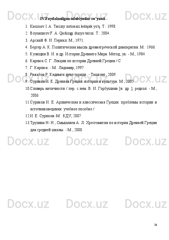 IV.Foydalanilgan adabiyotlar ro’yxati
1. Karimov I. A. Tarixiy xotirasiz kelajak yo'q. Т.: 1998. 
2. Boynazarov F. A. Qadimgi dunyo tarixi.  Т.: 2004. 
3. Арский Ф.  H . Перикл. М., 1971. 
4. Бергер А. К. Политическая мысль древнегреческой демократии. М.: 1966.
5. Кузищин В. И. и др. История Древнего Мира. Метод, ук. - М., 1984. 
6. Карпюк С. Г. Лекции по истории Древней Греции / С. 
7. Г. Карпюк. - М.: Ладомир, 1997 
8. Ражабов Р. Кадимги дунё тарихи. - Тошкент, 2009. 
9. Суриков И. Е. Древняя Греция: история и культура. М.,  2005 
10. Словарь античности / пер. с нем. В. И. Горбушина [и   др. ]; редкол. - М.,
2006. 
11. Суриков И. Е. Архаическая  и классическая  Греция:  проблемы истории и
источниковедения: учебное пособие / 
12. И. Е. Суриков.-М : КДУ, 2007. 
13. Трухина Н- Н., Смышляев  A .  JI . Хрестоматия по истории Древней Греции
для средней школы. - М., 2000
26 