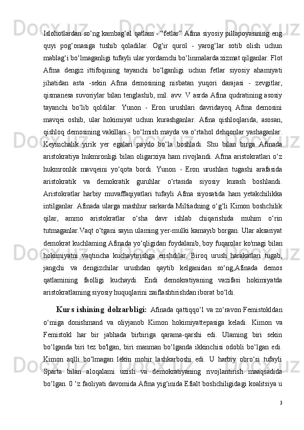 Islohotlardan so‘ng kambag‘al qatlam - “fetlar” Afma siyosiy pillapoyasining eng
quyi   pog‘onasiga   tushib   qoladilar.   Og‘ir   qurol   -   yarog‘lar   sotib   olish   uchun
mablag‘i bo‘lmaganligi tufayli ular yordamchi bo‘linmalarda xizmat qilganlar. Flot
Afma   dengiz   ittifoqining   tayanchi   bo‘lganligi   uchun   fetlar   siyosiy   ahamiyati
jihatidan   asta   -sekin   Afma   demosining   nisbatan   yuqori   darajasi   -   zevgitlar,
qismanesa suvoriylar bilan tenglashib, mil. avv. V asrda Afina qudratining asosiy
tayanchi   bo‘lib   qoldilar.   Yunon   -   Eron   urushlari   davridayoq   Afma   demosini
mavqei   oshib,   ular   hokimiyat   uchun   kurashganlar.   Afina   qishloqlarida,   asosan,
qishloq demosining vakillari - bo‘lmish mayda va o‘rtahol dehqonlar yashaganlar.
Keyinchalik   yirik   yer   egalari   paydo   bo‘la   boshladi.   Shu   bilan   birga   Afinada
aristokratiya   hukmronligi   bilan  oligarxiya   ham   rivojlandi.   Afma  aristokratlari   o‘z
hukmronlik   mavqeini   yo‘qota   bordi.   Yunon   -   Eron   urushlari   tugashi   arafasida
aristokratik   va   demokratik   guruhlar   o‘rtasida   siyosiy   kurash   boshlandi.
Aristokratlar   harbiy   muvaffaqiyatlari   tufayli   Afma   siyosatida   ham   yetakchilikka
intilganlar. Afinada ularga mashhur sarkarda Miltiadning o‘g‘li Kimon boshchilik
qilar,   ammo   aristokratlar   o‘sha   davr   ishlab   chiqarishida   muhim   o‘rin
tutmaganlar.Vaqt o‘tgani sayin ulaming yer-mulki kamayib borgan. Ular aksariyat
demokrat kuchlaming Afinada yo‘qligidan foydalanib, boy fuqarolar  k о 'magi bilan
hokimiyatni   vaqtincha   kuchaytirishga   erishdilar.   Biroq   urush   harakatlari   tugab,
jangchi   va   dengizchilar   urushdan   qaytib   kelganidan   so‘ng,Afinada   demos
qatlamining   faolligi   kuchaydi.   Endi   demokratiyaning   vazifasi   hokimiyatda
aristokratlaming siyosiy huquqlarini zaiflashtirishdan iborat bo‘ldi.
          Kurs ishining  dolzarbligi:   Afinada  qattiqqo‘l  va zo‘ravon Femistokldan
o‘miga   donishmand   va   oliyjanob   Kimon   hokimiyattepasiga   keladi.   Kimon   va
Femistokl   har   bir   jabhada   birbiriga   qarama-qarshi   edi.   Ulaming   biri   sekin
bo‘lganda   biri   tez   bo'lgan,   biri   manman   bo‘lganda   ikkinchisi   odobli   bo‘lgan   edi.
Kimon   aqlli   bo‘lmagan   lekin   mohir   lashkarboshi   edi.   U   harbiy   obro‘si   tufayli
Sparta   bilan   aloqalami   uzish   va   demokratiyaning   rivojlantirish   maaqsadida
bo‘lgan. 0 ‘z faoliyati davomida Afma yig‘inida Efialt boshchiligidagi koalitsiya u
3 