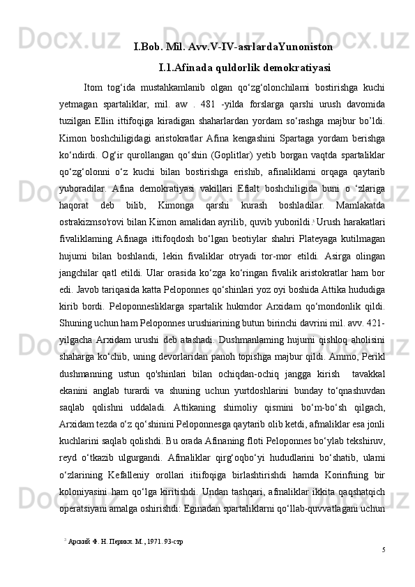 I.Bob. Mil. Avv.V-IV-asrlardaYunoniston
I.1. Afinada quldorlik demokratiyasi
Itom   tog‘ida   mustahkamlanib   olgan   qo‘zg‘olonchilami   bostirishga   kuchi
yetmagan   spartaliklar,   mil.   aw   .   481   -yilda   forslarga   qarshi   urush   davomida
tuzilgan   Ellin   ittifoqiga   kiradigan   shaharlardan   yordam   so‘rashga   majbur   bo’ldi.
Kimon   boshchiligidagi   aristokratlar   Afina   kengashini   Spartaga   yordam   berishga
ko‘ndirdi.   Og‘ir   qurollangan   qo‘shin   (Goplitlar)   yetib   borgan   vaqtda   spartaliklar
qo‘zg‘olonni   o‘z   kuchi   bilan   bostirishga   erishib,   afinaliklami   orqaga   qaytarib
yuboradilar.   Afina   demokratiyasi   vakillari   Efialt   boshchiligida   buni   o   ‘zlariga
haqorat   deb   bilib,   Kimonga   qarshi   kurash   boshladilar.   Mamlakatda
ostrakizmso'rovi bilan Kimon amalidan ayrilib, quvib yuborildi . 3
  Urush harakatlari
fivaliklaming   Afinaga   ittifoqdosh   bo‘lgan   beotiylar   shahri   Plateyaga   kutilmagan
hujumi   bilan   boshlandi,   lekin   fivaliklar   otryadi   tor-mor   etildi.   Asirga   olingan
jangchilar   qatl   etildi.   Ular   orasida   ko‘zga   ko‘ringan   fivalik   aristokratlar   ham   bor
edi. Javob tariqasida katta Peloponnes qo‘shinlari yoz oyi boshida Attika hududiga
kirib   bordi.   Peloponnesliklarga   spartalik   hukmdor   Arxidam   qo‘mondonlik   qildi.
Shuning uchun ham Peloponnes urushiarining butun birinchi davrini mil. avv. 421-
yilgacha   Arxidam   urushi   deb   atashadi.   Dushmanlaming   hujumi   qishloq   aholisini
shaharga ko‘chib, uning devorlaridan panoh topishga majbur qildi. Ammo, Perikl
dushmanning   ustun   qo'shinlari   bilan   ochiqdan-ochiq   jangga   kirish     tavakkal
ekanini   anglab   turardi   va   shuning   uchun   yurtdoshlarini   bunday   to‘qnashuvdan
saqlab   qolishni   uddaladi.   Attikaning   shimoliy   qismini   bo‘m-bo‘sh   qilgach,
Arxidam tezda o‘z qo‘shinini Peloponnesga qaytarib olib ketdi, afmaliklar esa jonli
kuchlarini saqlab qolishdi.  Bu orada Afinaning floti Peloponnes bo‘ylab   tekshiruv,
reyd   o‘tkazib   ulgurgandi.   Afmaliklar   qirg‘oqbo‘yi   hududlarini   bo‘shatib,   ulami
o‘zlarining   Kefalleniy   orollari   itiifoqiga   birlashtirishdi   hamda   Korinfning   bir
koloniyasini   ham   qo‘lga   kiritishdi.   Undan   tashqari,   afmaliklar   ikkita   qaqshatqich
operatsiyani amalga oshirishdi: Eginadan spartaliklarni qo‘llab-quvvatlagani uchun
3
 Арский Ф. H. Перикл. М., 1971. 93- стр
5