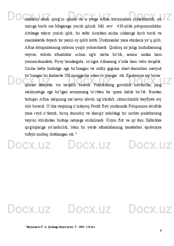 mahalliy   aholi   quvg‘in   qilindi   va   u   yerga   Afma   koloniyalari   joylashtirildi,   yil
oxiriga   borib   esa   Megaraga   yurish   qilindi.   Mil.   avv   .   430-yilda   peloponnesliklar
Attikaga   takror   yurish   qildi;   bu   safar   Arxidam   ancha   ichkariga   kirib   bordi   va
mamlakatda deyarli bir yarim oy qolib ketdi. Dushmanlar yana ekinlami yo‘q qilib,
Afina dehqonlarining uylarini yoqib yuborishardi. Qishloq xo‘jaligi hududlarining
vayron   etilishi   afinaliklar   uchun   og'ir   zarba   bo‘ldi,   ammo   undan   ham
yomonishundaki,   Pirey   bandargohi,   so‘ngra   Afinaning   o‘zida   ham   vabo   tarqaldi.
Uncha   katta   hududga   ega   bo‘lmagan   va   oddiy   gigiena   shart-sharoitlari   mavjud
bo‘lmagan bu shaharda 200 minggacha odam to‘plangar. edi. Epidemiya aql bovar 
qilmas   darajada.   tez   tarqalib   borardi.   Fukididning   guvohlik   berishicha,   jang
salohiyatiga   ega   bo‘lgan   armiyaning   to‘rtdan   bir   qismi   halok   bo‘ldi.   Bundan
tashqari   Afma   xalqining   ma’naviy   ahvoli   og‘irlashib,   ishonchsizlik   kayfiyati   avj
olib borardi. O‘sha vaqtning o‘zidayoq Perikl floti yordamida Peloponnes atrofida
yana   reyd   o‘tkazdi,   biroq   shimoliy   va   sharqiy   sohildagi   bir   nechta   punktlarning
vayron   etilishidan   boshqa   natijaga   erishilmadi.   Keyin   flot   va   qo‘shin   Xalkidika
qirg'oqlariga   yo‘naltirildi,   lekin   bu   yerda   afmaliklaming   harakatlari   epidemiya
tufayli mutlaq cheklangan edi.  4
4
 Boynazarov F. A. Qadimgi dunyo tarixi. Т.: 2004. 156-bet
6 