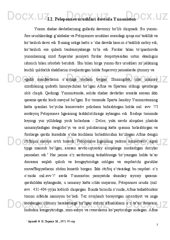 I.2. Peleponnes urushlari davrida Yunoniston
Yunon   shahar-davlatlarining   gullashi   davomiy   bo‘lib   chiqmadi.   Bu   yunon-
fors urushlaridagi g‘alabalar va Peloponnes urushlari orasidagi qisqa mo‘tadillik va
ko‘tarilish davri edi.  Buning ustiga hatto o ‘sha davrda ham m o‘tadillik nisbiy edi,
ko‘tarilish   esa   qulash   tendensiyalariga   to‘la   edi.   Forslar   bilan   to‘qnashuvda
yunonlaming   ozod   fuqarolar   jamiyati   forslar   despotiyasidan   ustun   ekanligini
ishonch  bilan  isbotlab   berishdi.   Shu  bilan  birga  yunon-fors   urushlari  xo‘jalikning
kuchli quldorlik shakllarini rivojlantirgan holda fuqaroviy jamoalarda ijtimoiy va 
egalik   manfaatlarini   o‘sishiga   yordam   bergan.   Shuningdek,   ular   umumiy
ozodlikning   qudratli   himoyachilari   bo‘lgan   Afina   va   Spartani   oldingi   qatorlarga
olib   chiqdi.   Qadimgi   Yunonistonda,   aslida   shahar   davlatlar   orasida   asosan   ikki
qarama-qarshi kuch mavjud bo‘lgan. Bir tomonda Sparta Janubiy Yunonistonning
katta   qismlari   bo‘yicha   konservativ   polislami   birlashtirgan   holda   mil.   avv.   VI
asrdayoq   Peloponnes   ligasining   tashkilotchisiga   aylangan   edi.   Boshqa   tomonda
keyingi   yuz   yillikdagi   yirik   birlashma   -   Delos,   yoki   savdo   aloqalari   jihatida
umumiylashgan   dengizbo‘yi   va   orol   polislarining   katta   qismini   birlashtirgan   va
forslarga   qarshi   kurashda   o‘sha   kuchlami   birlashtirishni   ko‘zlagan   Afma   dengiz
ittifoqini   mavqei   ortib   borardi.   Peloponnes   ligasining   yadrosi   konservativ,   agrar
tipga   mansub   bo‘lgan,   asosan   savdo-iqtisodiy   aloqalarga   moslashgan   doriylar
jamoalari   edi. 5
  Har   jamoa   o‘z   sardorining   tashabbusiga   bo‘ysungan   holda   ta’sir
doirasini   saqlab   qolish   va   kengaytirishga   intilgan   va   raqobatchi   guruhlar
muvaffaqiyatlarini   obdon   kuzatib   borgan.   Ikki   ittifoq   o‘rtasidagi   bu   raqobat-   o‘z
o‘rnida   mil.avv.V   asrda   Yunoniston   jamiyatida   shunday   siyosiy   qarama-
qarshilikka   aylanganki,   u   umumiy   katta   ichki   mojaroni,   Peloponnes   urushi   (mil.
avv . 431-404-yy)ni keltirib chiqargan.  Bunda birinchi o‘rinda, Afma tashabbuskor
tomon   sifatida   namoyon   bo‘ladi.   Tez   rivojlanib   borayotgan   iqtisodiyot   va   unga
asoslangan   ijtirnoiy   harakatlarga   bo‘lgan   ehtiyoj   afinaliklami   o‘z   ta’sir   doirasini,
hududini kengaytirishga, xom-ashyo va resurslarini ko‘paytirishga undagan. Afma
5
  Арский Ф. H. Перикл. М., 1971.  95 - стр
7 