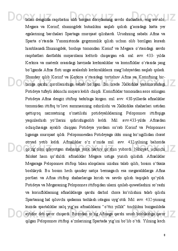 bilan   dengizda   raqobatini   olib   borgan   doriylaming   savdo   shaharlari,   eng   aw   alo,
Megara   va   Korinf,   shuningdek   butunlikni   saqlab   qolish   g‘amidagi   katta   yer
egalarining   barchalari   Spartaga   murojaat   qilishardi.   Urushning   sababi   Afma   va
Sparta   o‘rtasida   Yunonistonda   gegemonlik   qilish   uchun   olib   borilgan   kurash
hisoblanadi.Shuningdek,   boshqa   tomondan   Korinf   va   Megara   o‘rtasidagi   savdo
raqobatlari   dastlabki   mojarolami   keltirib   chiqargan   edi.   mil.   avv.   433-   yilda
Kerkira   va   materik   orasidagi   havzada   kerkiraliklar   va   korinfliklar   o‘rtasida   jang
bo‘lganda Afma floti unga aralashib kerkiraliklami mag‘lubiyatdan saqlab qoladi.
Shunday   qilib   Korinf   va   Kerkira   o‘rtasidagi   tortishuv   Afma   va   Korinfning   bir-
biriga   qarshi   qurollanishiga   sabab   bo‘lgan.   Bu   orada   Xalkidika   yarimorolidagi
Potideya tufayli ikkinchi mojaro kelib chiqdi. Korinfliklar tomonidan asos solingan
Potideya   Afma   dengiz   ittifoqi   tarkibiga   kirgan.   mil.   avv.   430-yillarda   afinaliklar
tomonidan   ittifoq   to‘lovi   summasining   oshirilishi   va   Xalkidika   shaharlari   ustidan
qattiqroq   nazoratning   o‘matilishi   potideyaliklaming   Peloponnes   ittifoqiga
yaqinlashish   yo‘llarini   qidirishigaolib   keldi.   Mil.   a vv .433-yilda   Afmadan
ochiqchasiga   ajralib   chiqqan   Potideya   yordam   so‘rab   Korinf   va   Peloponnes
ligasiga   murojaat   qildi.   Peloponnesdan   Potideyaga   ikki   ming   ko‘ngillidan   iborat
otryad   yetib   keldi.   Afmaliklar   o‘z   o‘mida   mil.   avv.   432-yilning   bahorida
qo‘zg‘olon   qilayotgan   shaharga   yirik   harbiy   qo‘shin   yubordi.   Nihoyat,   uchinchi
falokat   ham   qo‘shildi:   afmaliklar   Megara   ustiga   yurish   qilishdi.   Afmaliklar
Megaraga   Peloponnes   ittifoqi   bilan   aloqalami   uzishni   talab   qilib,   bosim   o‘tkaza
boshlaydi.   Bu   bosim   hech   qanday   natija   bermagach   esa   megaraliklarga   Afina
portlari   va   Afina   ittifoqi   shaharlariga   kirish   va   savdo   qilish   taqiqlab   qo‘yildi.
Potideya va Megaraning Peloponnes ittifoqidan ulami qoilab-quwatlashini so‘rashi
va   korinfliklaming   afinaliklarga   qarshi   darhol   chora   ko‘rilishini   talab   qilishi
Spartaning   hal   qiluvchi   qadamni   tashlash   istagini   uyg‘otdi.   Mil.   avv.  432-yiining
kuzida   spartaliklar   xalq   yig‘ini   afmaliklami   “ o ‘ttiz   yillik”   tinchlikni   buzganlikda
aybdor deb qaror chiqardi. Birozdan so‘ng Afinaga qarshi urush boshlashga qaror
qilgan Peloponnes ittifoqi a’zolarining Spartada yig‘ini  bo‘lib o‘tdi. Yilning kech
8 