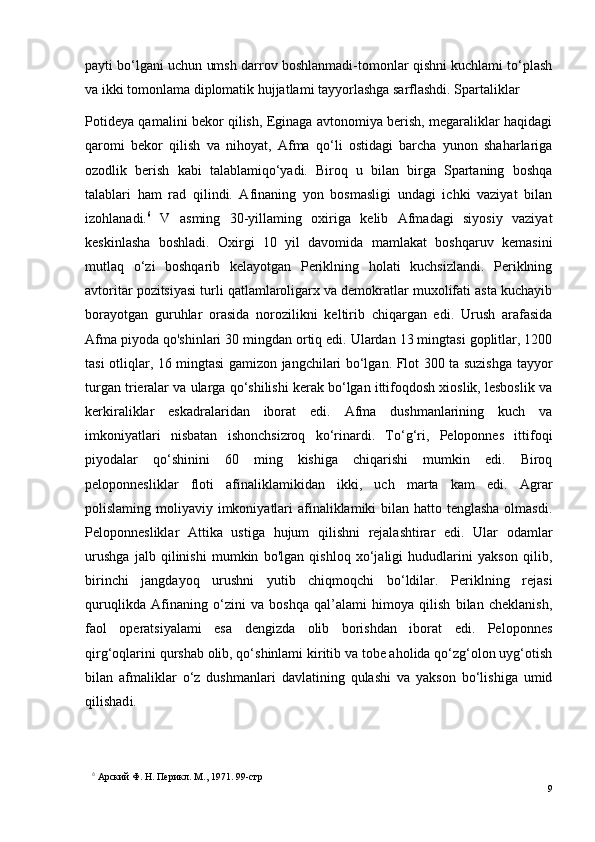 payti bo‘lgani uchun umsh darrov boshlanmadi-tomonlar qishni kuchlami to‘plash
va ikki tomonlama diplomatik hujjatlami tayyorlashga sarflashdi. Spartaliklar 
Potideya qamalini bekor qilish, Eginaga avtonomiya berish, megaraliklar haqidagi
qaromi   bekor   qilish   va   nihoyat,   Afma   qo‘li   ostidagi   barcha   yunon   shaharlariga
ozodlik   berish   kabi   talablamiqo‘yadi.   Biroq   u   bilan   birga   Spartaning   boshqa
talablari   ham   rad   qilindi.   Afinaning   yon   bosmasligi   undagi   ichki   vaziyat   bilan
izohlanadi. 6
  V   asming   30-yillaming   oxiriga   kelib   Afmadagi   siyosiy   vaziyat
keskinlasha   boshladi.   Oxirgi   10   yil   davomida   mamlakat   boshqaruv   kemasini
mutlaq   o‘zi   boshqarib   kelayotgan   Periklning   holati   kuchsizlandi.   Periklning
avtoritar pozitsiyasi turli qatlamlaroligarx va demokratlar muxolifati asta kuchayib
borayotgan   guruhlar   orasida   norozilikni   keltirib   chiqargan   edi.   Urush   arafasida
Afma piyoda qo'shinlari 30 mingdan ortiq edi. Ulardan 13 mingtasi goplitlar, 1200
tasi otliqlar, 16 mingtasi gamizon jangchilari bo‘lgan. Flot 300 ta suzishga tayyor
turgan trieralar va ularga qo‘shilishi kerak bo‘lgan ittifoqdosh xioslik, lesboslik va
kerkiraliklar   eskadralaridan   iborat   edi.   Afma   dushmanlarining   kuch   va
imkoniyatlari   nisbatan   ishonchsizroq   ko‘rinardi.   To‘g‘ri,   Peloponnes   ittifoqi
piyodalar   qo‘shinini   60   ming   kishiga   chiqarishi   mumkin   edi.   Biroq
peloponnesliklar   floti   afinaliklamikidan   ikki,   uch   marta   kam   edi.   Agrar
polislaming moliyaviy imkoniyatlari  afinaliklamiki  bilan hatto tenglasha olmasdi.
Peloponnesliklar   Attika   ustiga   hujum   qilishni   rejalashtirar   edi.   Ular   odamlar
urushga   jalb   qilinishi   mumkin   bo'lgan   qishloq   xo‘jaligi   hududlarini   yakson   qilib,
birinchi   jangdayoq   urushni   yutib   chiqmoqchi   bo‘ldilar.   Periklning   rejasi
quruqlikda   Afinaning   o‘zini   va   boshqa   qal’alami   himoya   qilish   bilan   cheklanish,
faol   operatsiyalami   esa   dengizda   olib   borishdan   iborat   edi.   Peloponnes
qirg‘oqlarini qurshab olib, qo‘shinlami kiritib va tobe aholida qo‘zg‘olon uyg‘otish
bilan   afmaliklar   o‘z   dushmanlari   davlatining   qulashi   va   yakson   bo‘lishiga   umid
qilishad i.
6
  Арский Ф. H. Перикл. М., 1971.  99 - стр
9 