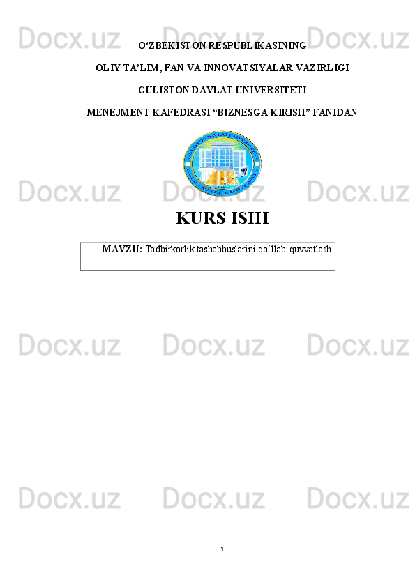 O‘ZBEKISTON RESPUBLIKASINING 
OLIY TA’LIM, FAN VA INNOVATSIYALAR VAZIRLIGI
GULISTON DAVLAT UNIVERSITETI
MENEJMENT KAFEDRASI “BIZNESGA KIRISH” FANIDAN
KURS ISHI
MAVZU:  Tadbirkorlik tashabbuslarini qo‘llab-quvvatlash
1 