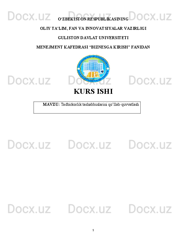 O‘ZBEKISTON RESPUBLIKASINING 
OLIY TA’LIM, FAN VA INNOVATSIYALAR VAZIRLIGI
GULISTON DAVLAT UNIVERSITETI
MENEJMENT KAFEDRASI “BIZNESGA KIRISH” FANIDAN
KURS ISHI
MAVZU:  Tadbirkorlik tashabbuslarini qo‘llab-quvvatlash
1
