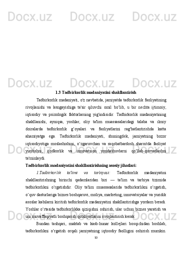 1.3 Tadbirkorlik madaniyatini shakllantirish
Tadbirkorlik madaniyati,  o'z navbatida, jamiyatda tadbirkorlik faoliyatining
rivojlanishi   va   kengayishiga   ta'sir   qiluvchi   omil   bo‘lib,   u   bir   nechta   ijtimoiy,
iqtisodiy   va   psixologik   faktorlarning   yig'indisidir.   Tadbirkorlik   madaniyatining
shakllanishi,   ayniqsa,   yoshlar,   oliy   ta'lim   muassasalaridagi   talaba   va   ilmiy
doiralarda   tadbirkorlik   g‘oyalari   va   faoliyatlarini   rag'batlantirishda   katta
ahamiyatga   ega.   Tadbirkorlik   madaniyati,   shuningdek,   jamiyatning   bozor
iqtisodiyotiga   moslashishini,   o‘zgaruvchan   va   raqobatbardosh   sharoitda   faoliyat
yuritishni,   ijodkorlik   va   innovatsion   yondashuvlarni   qo‘llab-quvvatlashni
ta'minlaydi.
Tadbirkorlik madaniyatini shakllantirishning asosiy jihatlari:
1.Tadbirkorlik   ta'limi   va   tarbiyasi :   Tadbirkorlik   madaniyatini
shakllantirishning   birinchi   qadamlaridan   biri   —   ta'lim   va   tarbiya   tizimida
tadbirkorlikni   o‘rgatishdir.   Oliy   ta'lim   muassasalarida   tadbirkorlikni   o‘rgatish,
o‘quv dasturlariga biznes boshqaruvi, moliya, marketing, innovatsiyalar va yuridik
asoslar kabilarni kiritish tadbirkorlik madaniyatini shakllantirishga yordam beradi.
Yoshlar o‘rtasida tadbirkorlikka qiziqishni  oshirish, ular uchun biznes yaratish va
uni muvaffaqiyatli boshqarish qobiliyatlarini rivojlantirish kerak.
Bundan   tashqari,   maktab   va   kasb-hunar   kollejlari   bosqichidan   boshlab,
tadbirkorlikni   o‘rgatish   orqali   jamiyatning   iqtisodiy   faolligini   oshirish   mumkin.
10 