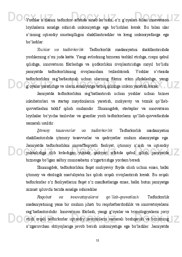 Yoshlar  o‘zlarini  tadbirkor  sifatida   sinab  ko‘rishi,   o‘z  g‘oyalari   bilan  innovatsion
loyihalarni   amalga   oshirish   imkoniyatiga   ega   bo‘lishlari   kerak.   Bu   bilan   ular
o‘zining   iqtisodiy   mustaqilligini   shakllantiradilar   va   keng   imkoniyatlarga   ega
bo‘ladilar.
Yoshlar   va   tadbirkorlik :   Tadbirkorlik   madaniyatini   shakllantirishda
yoshlarning o‘rni juda katta. Yangi avlodning biznesni tashkil etishga, risqni qabul
qilishga,   innovatsion   fikrlashga   va   ijodkorlikni   rivojlantirishga   moyil   bo‘lishi
jamiyatda   tadbirkorlikning   rivojlanishini   tezlashtiradi.   Yoshlar   o‘rtasida
tadbirkorlikni   rag‘batlantirish   uchun   ularning   fikrini   erkin   ifodalashga,   yangi
g‘oyalar yaratishga va ularni amaliyotga tatbiq qilishga imkon yaratish kerak.
Jamiyatda   tadbirkorlikni   rag‘batlantirish   uchun   yoshlar   uchun   biznes
inkubatorlari   va   startap   maydonlarini   yaratish,   moliyaviy   va   texnik   qo‘llab-
quvvatlashni   taklif   qilish   muhimdir.   Shuningdek,   startaplar   va   innovatsion
loyihalar   bo‘yicha   tanlovlar   va   grantlar   yosh   tadbirkorlarni   qo‘llab-quvvatlashda
samarali usuldir.
Ijtimoiy   tasavvurlar   va   tadbirkorlik :   Tadbirkorlik   madaniyatini
shakllantirishda   ijtimoiy   tasavvurlar   va   qadriyatlar   muhim   ahamiyatga   ega.
Jamiyatda   tadbirkorlikni   muvaffaqiyatli   faoliyat,   ijtimoiy   o‘sish   va   iqtisodiy
yuksalishga   olib   keladigan   yuksak   qadriyat   sifatida   qabul   qilish,   jamiyatda
biznesga bo‘lgan salbiy munosabatni o‘zgartirishga yordam beradi. 
Shuningdek,   tadbirkorlikni   faqat   moliyaviy   foyda   olish   uchun   emas,   balki
ijtimoiy   va   ekologik   mas'uliyatni   his   qilish   orqali   rivojlantirish   kerak.   Bu   orqali
tadbirkorlar o‘z faoliyatlarini faqat o‘z manfaatlariga emas, balki butun jamiyatga
xizmat qiluvchi tarzda amalga oshiradilar.
Raqobat   va   innovatsiyalarni   qo‘llab-quvvatlash :   Tadbirkorlik
madaniyatining   yana   bir   muhim   jihati   bu   raqobatbardoshlik   va   innovatsiyalarni
rag‘batlantirishdir.   Innovatsion   fikrlash,   yangi   g‘oyalar   va   texnologiyalarni   joriy
etish   orqali   tadbirkorlar   iqtisodiy   jarayonlarni   samarali   boshqarish   va   bozorning
o‘zgaruvchan   ehtiyojlariga   javob   berish   imkoniyatiga   ega   bo‘ladilar.   Jamiyatda
11 