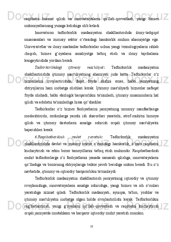 raqobatni   hurmat   qilish   va   innovatsiyalarni   qo‘llab-quvvatlash,   yangi   biznes
imkoniyatlarining yuzaga kelishiga olib keladi.
Innovatsion   tadbirkorlik   madaniyatini   shakllantirishda   ilmiy-tadqiqot
muassasalari   va   xususiy   sektor   o‘rtasidagi   hamkorlik   muhim   ahamiyatga   ega.
Universitetlar va ilmiy markazlar tadbirkorlar uchun yangi texnologiyalarni ishlab
chiqish,   biznes   g‘oyalarni   amaliyotga   tatbiq   etish   va   ilmiy   tajribalarni
kengaytirishda yordam beradi.
Tadbirkorlikdagi   ijtimoiy   mas'uliyat :   Tadbirkorlik   madaniyatini
shakllantirishda   ijtimoiy   mas'uliyatning   ahamiyati   juda   katta.   Tadbirkorlar   o‘z
bizneslarini   rivojlantirishda,   faqat   foyda   olishni   emas,   balki   jamiyatning
ehtiyojlarini   ham   inobatga   olishlari   kerak.   Ijtimoiy   mas'uliyatli   bizneslar   nafaqat
foyda olishadi, balki ekologik barqarorlikni ta'minlash, ijtimoiy muammolarni hal
qilish va adolatni ta'minlashga hissa qo‘shadilar.
Tadbirkorlar   o‘z   biznes   faoliyatlarini   jamiyatning   umumiy   manfaatlariga
moslashtirishi,   xodimlarga   yaxshi   ish   sharoitlari   yaratishi,   atrof-muhitni   himoya
qilish   va   ijtimoiy   dasturlarni   amalga   oshirish   orqali   ijtimoiy   mas'uliyatni
bajarishlari kerak.
6.Raqobatbardosh   muhit   yaratish :   Tadbirkorlik   madaniyatini
shakllantirishda   davlat   va   xususiy   sektor   o‘rtasidagi   hamkorlik,   o‘zaro   raqobatni
kuchaytirish   va   erkin   bozor   tamoyillarini   tatbiq   etish   muhimdir.   Raqobatbardosh
muhit   tadbirkorlarga   o‘z   faoliyatlarini   yanada   samarali   qilishga,   innovatsiyalarni
qo‘llashga va bozorning ehtiyojlariga tezkor javob berishga imkon beradi. Bu o‘z
navbatida, ijtimoiy va iqtisodiy barqarorlikni ta'minlaydi.
Tadbirkorlik   madaniyatini   shakllantirish   jamiyatning   iqtisodiy   va   ijtimoiy
rivojlanishiga,   innovatsiyalarni   amalga   oshirishga,   yangi   biznes   va   ish   o‘rinlari
yaratishga   xizmat   qiladi.   Tadbirkorlik   madaniyati,   ayniqsa,   ta'lim,   yoshlar   va
ijtimoiy   mas'uliyatni   inobatga   olgan   holda   rivojlantirilishi   kerak.   Tadbirkorlikni
rag‘batlantirish,   yangi   g‘oyalarni   qo‘llab-quvvatlash   va   raqobatni   kuchaytirish
orqali jamiyatda mustahkam va barqaror iqtisodiy muhit yaratish mumkin.
12 