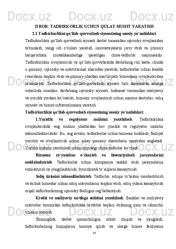 II BOB: TADBIRKORLIK UCHUN QULAY MUHIT YARATISH 
2.1 Tadbirkorlikni qo‘llab-quvvatlash siyosatining asosiy yo‘nalishlari
Tadbirkorlikni qo‘llab-quvvatlash siyosati davlat tomonidan iqtisodiy rivojlanishni
ta'minlash,   yangi   ish   o‘rinlari   yaratish,   innovatsiyalarni   joriy   etish   va   ijtimoiy
barqarorlikni   mustahkamlashga   qaratilgan   chora-tadbirlar   majmuasidir.
Tadbirkorlikni  rivojlantirish   va  qo‘llab-quvvatlashda   davlatning  roli  katta,  chunki
u qonuniy, iqtisodiy va institutsional sharoitlar yaratish, tadbirkorlar uchun kerakli
resurslarni taqdim etish va ijtimoiy jihatdan mas'uliyatli bizneslarni rivojlantirishni
ta'minlaydi.   Tadbirkorlikni   qo‘llab-quvvatlash   siyosati   turli   darajalarda   amalga
oshirilishi   mumkin:   davlatning   iqtisodiy   siyosati,   hukumat   tomonidan   moliyaviy
va yuridik yordam ko‘rsatish, biznesni rivojlantirish uchun maxsus dasturlar, soliq
siyosati va biznes infratuzilmasini yaratish.
Tadbirkorlikni qo‘llab-quvvatlash siyosatining asosiy yo‘nalishlari:
1.Yuridik   va   regulyator   muhitni   yaxshilash :   Tadbirkorlikni
rivojlantirishda   eng   muhim   jihatlardan   biri   yuridik   va   regulyator   muhitni
takomillashtirishdir. Bu, eng avvalo, tadbirkorlar uchun biznesni boshlash, faoliyat
yuritish   va   rivojlantirish   uchun   qulay   qonuniy   sharoitlarni   yaratishni   anglatadi.
Yuridik muhitni yaxshilash uchun quyidagi chora-tadbirlar ko‘riladi:
Biznesni   ro‘yxatdan   o‘tkazish   va   litsenziyalash   jarayonlarini
soddalashtirish :   Tadbirkorlar   uchun   kompaniya   tashkil   etish   jarayonlarini
tezlashtirish va yengillashtirish, byurokratik to‘siqlarni kamaytirish.
Soliq  tizimini  takomillashtirish :  Tadbirlar,  soliqni  to‘lashni   osonlashtirish
va kichik bizneslar uchun soliq imtiyozlarini taqdim etish, soliq yukini kamaytirish
orqali tadbirkorlarning iqtisodiy faolligini rag‘batlantirish.
Kredit   va   moliyaviy   tartibga   solishni   yaxshilash :   Banklar   va   moliyaviy
institutlar   tomonidan   tadbirkorlikka   kreditlar   taqdim   etishning   oson   va   ishonchli
tizimini yaratish.
Shuningdek,   davlat   qonunchiligini   ishlab   chiqish   va   yangilash,
tadbirkorlarning   huquqlarini   himoya   qilish   va   ularga   biznes   faoliyatini
14 