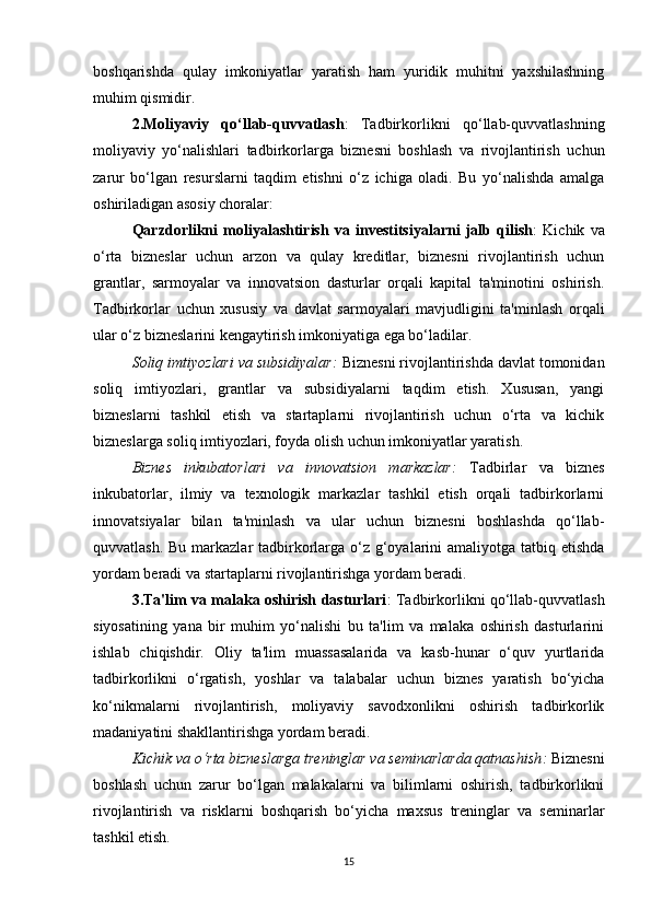 boshqarishda   qulay   imkoniyatlar   yaratish   ham   yuridik   muhitni   yaxshilashning
muhim qismidir.
2.Moliyaviy   qo‘llab-quvvatlash :   Tadbirkorlikni   qo‘llab-quvvatlashning
moliyaviy   yo‘nalishlari   tadbirkorlarga   biznesni   boshlash   va   rivojlantirish   uchun
zarur   bo‘lgan   resurslarni   taqdim   etishni   o‘z   ichiga   oladi.   Bu   yo‘nalishda   amalga
oshiriladigan asosiy choralar:
Qarzdorlikni   moliyalashtirish   va   investitsiyalarni   jalb   qilish :   Kichik   va
o‘rta   bizneslar   uchun   arzon   va   qulay   kreditlar,   biznesni   rivojlantirish   uchun
grantlar,   sarmoyalar   va   innovatsion   dasturlar   orqali   kapital   ta'minotini   oshirish.
Tadbirkorlar   uchun   xususiy   va   davlat   sarmoyalari   mavjudligini   ta'minlash   orqali
ular o‘z bizneslarini kengaytirish imkoniyatiga ega bo‘ladilar.
Soliq imtiyozlari va subsidiyalar :  Biznesni rivojlantirishda davlat tomonidan
soliq   imtiyozlari,   grantlar   va   subsidiyalarni   taqdim   etish.   Xususan,   yangi
bizneslarni   tashkil   etish   va   startaplarni   rivojlantirish   uchun   o‘rta   va   kichik
bizneslarga soliq imtiyozlari, foyda olish uchun imkoniyatlar yaratish.
Biznes   inkubatorlari   va   innovatsion   markazlar :   Tadbirlar   va   biznes
inkubatorlar,   ilmiy   va   texnologik   markazlar   tashkil   etish   orqali   tadbirkorlarni
innovatsiyalar   bilan   ta'minlash   va   ular   uchun   biznesni   boshlashda   qo‘llab-
quvvatlash. Bu markazlar tadbirkorlarga o‘z g‘oyalarini  amaliyotga tatbiq etishda
yordam beradi va startaplarni rivojlantirishga yordam beradi.
3.Ta'lim va malaka oshirish dasturlari : Tadbirkorlikni qo‘llab-quvvatlash
siyosatining   yana   bir   muhim   yo‘nalishi   bu   ta'lim   va   malaka   oshirish   dasturlarini
ishlab   chiqishdir.   Oliy   ta'lim   muassasalarida   va   kasb-hunar   o‘quv   yurtlarida
tadbirkorlikni   o‘rgatish,   yoshlar   va   talabalar   uchun   biznes   yaratish   bo‘yicha
ko‘nikmalarni   rivojlantirish,   moliyaviy   savodxonlikni   oshirish   tadbirkorlik
madaniyatini shakllantirishga yordam beradi.
Kichik va o‘rta bizneslarga treninglar va seminarlarda qatnashish :  Biznesni
boshlash   uchun   zarur   bo‘lgan   malakalarni   va   bilimlarni   oshirish,   tadbirkorlikni
rivojlantirish   va   risklarni   boshqarish   bo‘yicha   maxsus   treninglar   va   seminarlar
tashkil etish.
15 