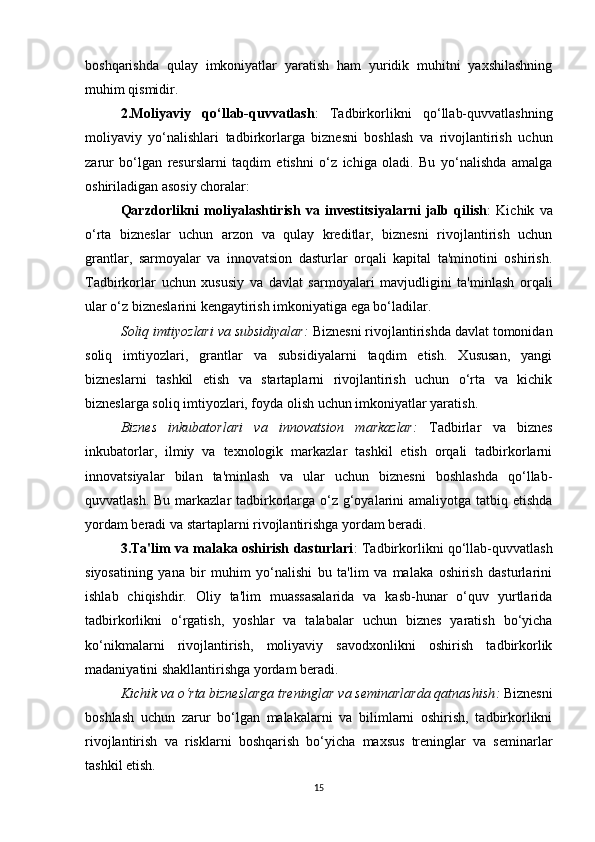 boshqarishda   qulay   imkoniyatlar   yaratish   ham   yuridik   muhitni   yaxshilashning
muhim qismidir.
2.Moliyaviy   qo‘llab-quvvatlash :   Tadbirkorlikni   qo‘llab-quvvatlashning
moliyaviy   yo‘nalishlari   tadbirkorlarga   biznesni   boshlash   va   rivojlantirish   uchun
zarur   bo‘lgan   resurslarni   taqdim   etishni   o‘z   ichiga   oladi.   Bu   yo‘nalishda   amalga
oshiriladigan asosiy choralar:
Qarzdorlikni   moliyalashtirish   va   investitsiyalarni   jalb   qilish :   Kichik   va
o‘rta   bizneslar   uchun   arzon   va   qulay   kreditlar,   biznesni   rivojlantirish   uchun
grantlar,   sarmoyalar   va   innovatsion   dasturlar   orqali   kapital   ta'minotini   oshirish.
Tadbirkorlar   uchun   xususiy   va   davlat   sarmoyalari   mavjudligini   ta'minlash   orqali
ular o‘z bizneslarini kengaytirish imkoniyatiga ega bo‘ladilar.
Soliq imtiyozlari va subsidiyalar :  Biznesni rivojlantirishda davlat tomonidan
soliq   imtiyozlari,   grantlar   va   subsidiyalarni   taqdim   etish.   Xususan,   yangi
bizneslarni   tashkil   etish   va   startaplarni   rivojlantirish   uchun   o‘rta   va   kichik
bizneslarga soliq imtiyozlari, foyda olish uchun imkoniyatlar yaratish.
Biznes   inkubatorlari   va   innovatsion   markazlar :   Tadbirlar   va   biznes
inkubatorlar,   ilmiy   va   texnologik   markazlar   tashkil   etish   orqali   tadbirkorlarni
innovatsiyalar   bilan   ta'minlash   va   ular   uchun   biznesni   boshlashda   qo‘llab-
quvvatlash. Bu markazlar tadbirkorlarga o‘z g‘oyalarini  amaliyotga tatbiq etishda
yordam beradi va startaplarni rivojlantirishga yordam beradi.
3.Ta'lim va malaka oshirish dasturlari : Tadbirkorlikni qo‘llab-quvvatlash
siyosatining   yana   bir   muhim   yo‘nalishi   bu   ta'lim   va   malaka   oshirish   dasturlarini
ishlab   chiqishdir.   Oliy   ta'lim   muassasalarida   va   kasb-hunar   o‘quv   yurtlarida
tadbirkorlikni   o‘rgatish,   yoshlar   va   talabalar   uchun   biznes   yaratish   bo‘yicha
ko‘nikmalarni   rivojlantirish,   moliyaviy   savodxonlikni   oshirish   tadbirkorlik
madaniyatini shakllantirishga yordam beradi.
Kichik va o‘rta bizneslarga treninglar va seminarlarda qatnashish :  Biznesni
boshlash   uchun   zarur   bo‘lgan   malakalarni   va   bilimlarni   oshirish,   tadbirkorlikni
rivojlantirish   va   risklarni   boshqarish   bo‘yicha   maxsus   treninglar   va   seminarlar
tashkil etish.
15