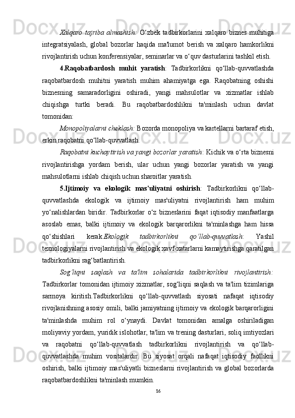 Xalqaro   tajriba   almashish :   O‘zbek   tadbirkorlarini   xalqaro   biznes   muhitiga
integratsiyalash,   global   bozorlar   haqida   ma'lumot   berish   va   xalqaro   hamkorlikni
rivojlantirish uchun konferensiyalar, seminarlar va o‘quv dasturlarini tashkil etish.
4.Raqobatbardosh   muhit   yaratish :   Tadbirkorlikni   qo‘llab-quvvatlashda
raqobatbardosh   muhitni   yaratish   muhim   ahamiyatga   ega.   Raqobatning   oshishi
biznesning   samaradorligini   oshiradi,   yangi   mahsulotlar   va   xizmatlar   ishlab
chiqishga   turtki   beradi.   Bu   raqobatbardoshlikni   ta'minlash   uchun   davlat
tomonidan:
Monopoliyalarni cheklash :  Bozorda monopoliya va kartellarni bartaraf etish,
erkin raqobatni qo‘llab-quvvatlash.
Raqobatni kuchaytirish va yangi bozorlar yaratish : Kichik va o‘rta biznesni
rivojlantirishga   yordam   berish,   ular   uchun   yangi   bozorlar   yaratish   va   yangi
mahsulotlarni ishlab chiqish uchun sharoitlar yaratish.
5.Ijtimoiy   va   ekologik   mas'uliyatni   oshirish :   Tadbirkorlikni   qo‘llab-
quvvatlashda   ekologik   va   ijtimoiy   mas'uliyatni   rivojlantirish   ham   muhim
yo‘nalishlardan   biridir.   Tadbirkorlar   o‘z   bizneslarini   faqat   iqtisodiy   manfaatlarga
asoslab   emas,   balki   ijtimoiy   va   ekologik   barqarorlikni   ta'minlashga   ham   hissa
qo‘shishlari   kerak. Ekologik   tadbirkorlikni   qo‘llab-quvvatlash :   Yashil
texnologiyalarni rivojlantirish va ekologik xavf-xatarlarni kamaytirishga qaratilgan
tadbirkorlikni rag‘batlantirish.
Sog‘liqni   saqlash   va   ta'lim   sohalarida   tadbirkorlikni   rivojlantirish :
Tadbirkorlar  tomonidan  ijtimoiy  xizmatlar,  sog‘liqni  saqlash  va   ta'lim   tizimlariga
sarmoya   kiritish.Tadbirkorlikni   qo‘llab-quvvatlash   siyosati   nafaqat   iqtisodiy
rivojlanishning asosiy omili, balki jamiyatning ijtimoiy va ekologik barqarorligini
ta'minlashda   muhim   rol   o‘ynaydi.   Davlat   tomonidan   amalga   oshiriladigan
moliyaviy yordam, yuridik islohotlar, ta'lim va trening dasturlari, soliq imtiyozlari
va   raqobatni   qo‘llab-quvvatlash   tadbirkorlikni   rivojlantirish   va   qo‘llab-
quvvatlashda   muhim   vositalardir.   Bu   siyosat   orqali   nafaqat   iqtisodiy   faollikni
oshirish,   balki   ijtimoiy   mas'uliyatli   bizneslarni   rivojlantirish   va   global   bozorlarda
raqobatbardoshlikni ta'minlash mumkin.
16 