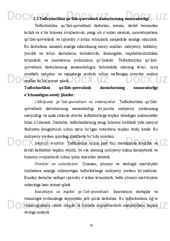 2.2 Tadbirkorlikni qo‘llab-quvvatlash dasturlarining samaradorligi
Tadbirkorlikni   qo‘llab-quvvatlash   dasturlari,   asosan,   davlat   tomonidan
kichik va o‘rta biznesni rivojlantirish, yangi ish o‘rinlari yaratish, innovatsiyalarni
qo‘llab-quvvatlash   va   iqtisodiy   o‘sishni   ta'minlash   maqsadida   amalga   oshiriladi.
Bu dasturlarni  samarali  amalga  oshirishning asosiy  omillari:  moliyaviy, tashkiliy,
yuridik   va   ta'lim   dasturlarini   birlashtirish,   shuningdek,   raqobatbardoshlikni
ta'minlash   va   innovatsion   yechimlarni   qo‘llashdir.   Tadbirkorlikni   qo‘llab-
quvvatlash   dasturlarining   samaradorligini   baholashda   ularning   ta'siri,   uzoq
muddatli   natijalari   va   natijalarga   erishish   uchun   sarflangan   resurslar   muhim
omillar bo‘lib xizmat qiladi.
Tadbirkorlikni   qo‘llab-quvvatlash   dasturlarining   samaradorligi
o‘lchanadigan asosiy jihatlar:
1.Moliyaviy   qo‘llab-quvvatlash   va   imkoniyatlar :   Tadbirkorlikni   qo‘llab-
quvvatlash   dasturlarining   samaradorligi   ko‘pincha   moliyaviy   yordamning
mavjudligi va unda ishtirok etuvchi tadbirkorlarga taqdim etiladigan imkoniyatlar
bilan o‘lchanadi. Dasturlar, tadbirkorlarning yangi biznesni  boshlash yoki mavjud
faoliyatni   kengaytirish   uchun   zarur   bo‘lgan   resurslarni   taqdim   etishi   kerak.   Bu
moliyaviy yordam quyidagi shakllarda bo‘lishi mumkin:
Imtiyozli   kreditlar :   Tadbirkorlar   uchun   past   foiz   stavkalarida   kreditlar   va
kredit kafolatlari taqdim etilishi, bu esa ularning moliyaviy yukini kamaytiradi va
biznesni rivojlantirish uchun qulay sharoitlar yaratadi.
Grantlar   va   subsidiyalar :   Xususan,   ijtimoiy   va   ekologik   mas'uliyatli
loyihalarni   amalga   oshirayotgan   tadbirkorlarga   moliyaviy   yordam   ko‘rsatilishi.
Bunday dasturlar nafaqat iqtisodiy o‘sishni ta'minlaydi, balki ijtimoiy mas'uliyatni
oshirishga ham xizmat qiladi.
Investitsiya   va   kapital   qo‘llab-quvvatlash :   Innovatsion   startaplar   va
texnologik   yechimlarga   sarmoyalar   jalb   qilish   dasturlari.   Bu   tadbirkorlarni   ilg‘or
texnologiyalarni   ishlab   chiqish   va   bozorda   raqobatbardosh   mahsulotlarni   taqdim
etishga undaydi.
18