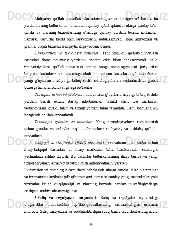 Moliyaviy   qo‘llab-quvvatlash   dasturlarining   samaradorligini   o‘lchashda   bu
yordamlarning tadbirkorlar tomonidan qanday qabul qilinishi, ularga qanday ta'sir
qilishi   va   ularning   bizneslarining   o‘sishiga   qanday   yordam   berishi   muhimdir.
Samarali   dasturlar   kredit   olish   jarayonlarini   soddalashtiradi,   soliq   imtiyozlari   va
grantlar orqali biznesni kengaytirishga yordam beradi.
2.Innovatsion   va   texnologik   dasturlar :   Tadbirkorlikni   qo‘llab-quvvatlash
dasturlari   faqat   moliyaviy   yordamni   taqdim   etish   bilan   cheklanmaydi,   balki
innovatsiyalarni   qo‘llab-quvvatlash   hamda   yangi   texnologiyalarni   joriy   etish
bo‘yicha dasturlarni ham o‘z ichiga oladi. Innovatsion dasturlar orqali tadbirkorlar
yangi   g‘oyalarni   amaliyotga   tatbiq   etish,   texnologiyalarni   rivojlantirish   va   global
bozorga kirish imkoniyatiga ega bo‘ladilar.
Startaplar uchun inkubatorlar :  Innovatsion g‘oyalarni hayotga tatbiq etishda
yordam   berish   uchun   startap   inkubatorlari   tashkil   etish.   Bu   markazlar
tadbirkorlarni kerakli  bilim va texnik yordam bilan ta'minlab, ularni boshlang‘ich
bosqichda qo‘llab-quvvatlaydi.
Texnologik   grantlar   va   tanlovlar :   Yangi   texnologiyalarni   rivojlantirish
uchun   grantlar   va   tanlovlar   orqali   tadbirkorlarni   moliyaviy   va   tashkiliy   qo‘llab-
quvvatlash.
Tadqiqot   va   rivojlanish   (R&D)   dasturlari :   Innovatsion   tadbirkorlar   uchun
ilmiy-tadqiqot   dasturlari   va   ilmiy   markazlar   bilan   hamkorlikda   texnologik
yechimlarni   ishlab   chiqish.   Bu   dasturlar   tadbirkorlarning   ilmiy   tajriba   va   yangi
texnologiyalarni amaliyotga tatbiq etish imkoniyatlarini yaratadi.
Innovatsion va texnologik dasturlarni baholashda ularga qanchalik ko‘p startaplar
va innovatsion loyihalar jalb qilinayotgani, natijada qanday yangi mahsulotlar yoki
xizmatlar   ishlab   chiqilganligi   va   ularning   bozorda   qanday   muvaffaqiyatlarga
erishgani muhim ahamiyatga ega.
3.Soliq   va   regulyator   imtiyozlari :   Soliq   va   regulyator   siyosatidagi
o‘zgarishlar   tadbirkorlikni   qo‘llab-quvvatlashning   samaradorligini   oshirishi
mumkin. Soliq imtiyozlari va soddalashtirilgan soliq tizimi tadbirkorlarning ishini
19 