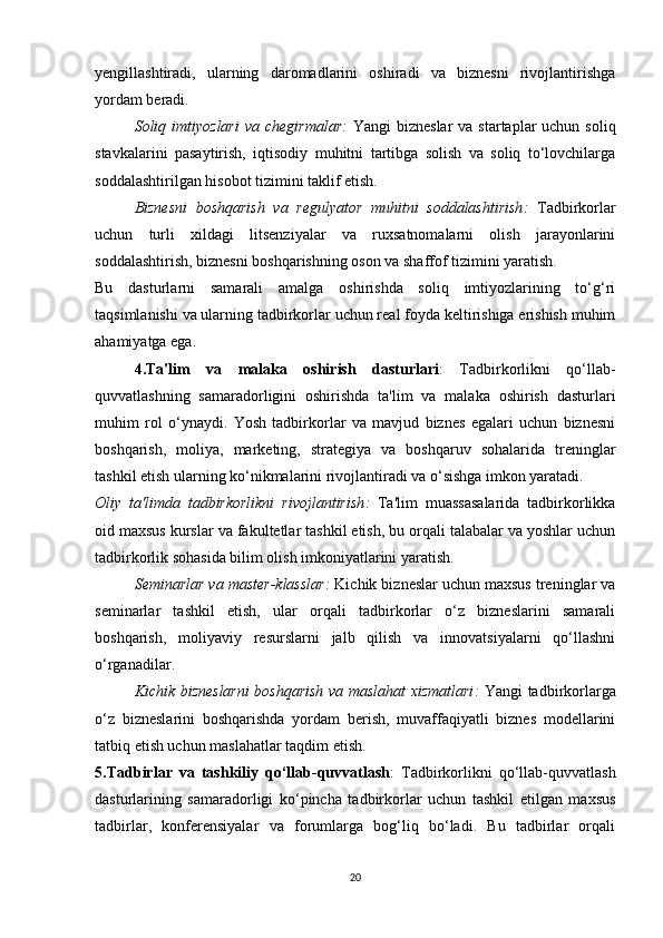 yengillashtiradi,   ularning   daromadlarini   oshiradi   va   biznesni   rivojlantirishga
yordam beradi.
Soliq imtiyozlari  va  chegirmalar :   Yangi  bizneslar  va  startaplar  uchun  soliq
stavkalarini   pasaytirish,   iqtisodiy   muhitni   tartibga   solish   va   soliq   to‘lovchilarga
soddalashtirilgan hisobot tizimini taklif etish.
Biznesni   boshqarish   va   regulyator   muhitni   soddalashtirish :   Tadbirkorlar
uchun   turli   xildagi   litsenziyalar   va   ruxsatnomalarni   olish   jarayonlarini
soddalashtirish, biznesni boshqarishning oson va shaffof tizimini yaratish.
Bu   dasturlarni   samarali   amalga   oshirishda   soliq   imtiyozlarining   to‘g‘ri
taqsimlanishi va ularning tadbirkorlar uchun real foyda keltirishiga erishish muhim
ahamiyatga ega.
4.Ta'lim   va   malaka   oshirish   dasturlari :   Tadbirkorlikni   qo‘llab-
quvvatlashning   samaradorligini   oshirishda   ta'lim   va   malaka   oshirish   dasturlari
muhim   rol   o‘ynaydi.   Yosh   tadbirkorlar   va   mavjud   biznes   egalari   uchun   biznesni
boshqarish,   moliya,   marketing,   strategiya   va   boshqaruv   sohalarida   treninglar
tashkil etish ularning ko‘nikmalarini rivojlantiradi va o‘sishga imkon yaratadi.
Oliy   ta'limda   tadbirkorlikni   rivojlantirish :   Ta'lim   muassasalarida   tadbirkorlikka
oid maxsus kurslar va fakultetlar tashkil etish, bu orqali talabalar va yoshlar uchun
tadbirkorlik sohasida bilim olish imkoniyatlarini yaratish.
Seminarlar va master-klasslar :  Kichik bizneslar uchun maxsus treninglar va
seminarlar   tashkil   etish,   ular   orqali   tadbirkorlar   o‘z   bizneslarini   samarali
boshqarish,   moliyaviy   resurslarni   jalb   qilish   va   innovatsiyalarni   qo‘llashni
o‘rganadilar.
Kichik bizneslarni boshqarish va maslahat xizmatlari :   Yangi tadbirkorlarga
o‘z   bizneslarini   boshqarishda   yordam   berish,   muvaffaqiyatli   biznes   modellarini
tatbiq etish uchun maslahatlar taqdim etish.
5.Tadbirlar   va   tashkiliy   qo‘llab-quvvatlash :   Tadbirkorlikni   qo‘llab-quvvatlash
dasturlarining   samaradorligi   ko‘pincha   tadbirkorlar   uchun   tashkil   etilgan   maxsus
tadbirlar,   konferensiyalar   va   forumlarga   bog‘liq   bo‘ladi.   Bu   tadbirlar   orqali
20 