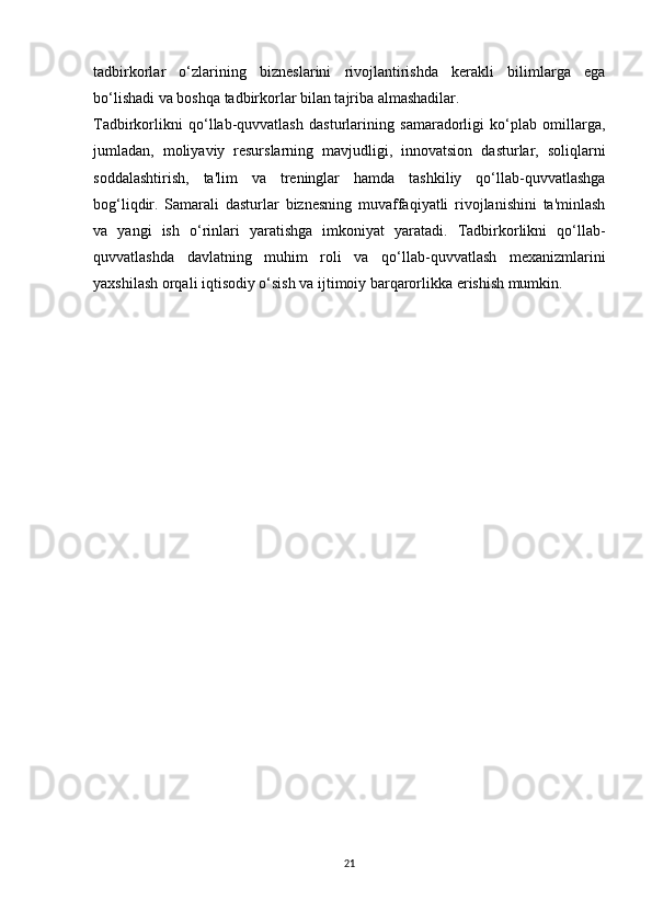 tadbirkorlar   o‘zlarining   bizneslarini   rivojlantirishda   kerakli   bilimlarga   ega
bo‘lishadi va boshqa tadbirkorlar bilan tajriba almashadilar.
Tadbirkorlikni   qo‘llab-quvvatlash   dasturlarining   samaradorligi   ko‘plab   omillarga,
jumladan,   moliyaviy   resurslarning   mavjudligi,   innovatsion   dasturlar,   soliqlarni
soddalashtirish,   ta'lim   va   treninglar   hamda   tashkiliy   qo‘llab-quvvatlashga
bog‘liqdir.   Samarali   dasturlar   biznesning   muvaffaqiyatli   rivojlanishini   ta'minlash
va   yangi   ish   o‘rinlari   yaratishga   imkoniyat   yaratadi.   Tadbirkorlikni   qo‘llab-
quvvatlashda   davlatning   muhim   roli   va   qo‘llab-quvvatlash   mexanizmlarini
yaxshilash orqali iqtisodiy o‘sish va ijtimoiy barqarorlikka erishish mumkin.
21 