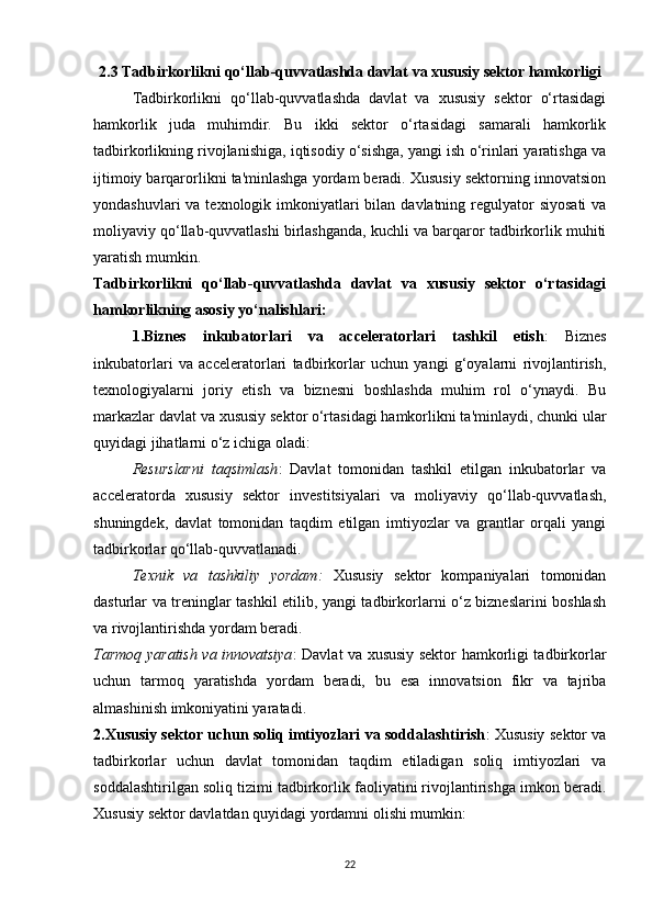 2.3 Tadbirkorlikni qo‘llab-quvvatlashda davlat va xususiy sektor hamkorligi
Tadbirkorlikni   qo‘llab-quvvatlashda   davlat   va   xususiy   sektor   o‘rtasidagi
hamkorlik   juda   muhimdir.   Bu   ikki   sektor   o‘rtasidagi   samarali   hamkorlik
tadbirkorlikning rivojlanishiga, iqtisodiy o‘sishga, yangi ish o‘rinlari yaratishga va
ijtimoiy barqarorlikni ta'minlashga yordam beradi. Xususiy sektorning innovatsion
yondashuvlari  va texnologik imkoniyatlari  bilan  davlatning regulyator  siyosati  va
moliyaviy qo‘llab-quvvatlashi birlashganda, kuchli va barqaror tadbirkorlik muhiti
yaratish mumkin.
Tadbirkorlikni   qo‘llab-quvvatlashda   davlat   va   xususiy   sektor   o‘rtasidagi
hamkorlikning asosiy yo‘nalishlari:
1.Biznes   inkubatorlari   va   acceleratorlari   tashkil   etish :   Biznes
inkubatorlari   va   acceleratorlari   tadbirkorlar   uchun   yangi   g‘oyalarni   rivojlantirish,
texnologiyalarni   joriy   etish   va   biznesni   boshlashda   muhim   rol   o‘ynaydi.   Bu
markazlar davlat va xususiy sektor o‘rtasidagi hamkorlikni ta'minlaydi, chunki ular
quyidagi jihatlarni o‘z ichiga oladi:
Resurslarni   taqsimlash :   Davlat   tomonidan   tashkil   etilgan   inkubatorlar   va
acceleratorda   xususiy   sektor   investitsiyalari   va   moliyaviy   qo‘llab-quvvatlash,
shuningdek,   davlat   tomonidan   taqdim   etilgan   imtiyozlar   va   grantlar   orqali   yangi
tadbirkorlar qo‘llab-quvvatlanadi.
Texnik   va   tashkiliy   yordam :   Xususiy   sektor   kompaniyalari   tomonidan
dasturlar va treninglar tashkil etilib, yangi tadbirkorlarni o‘z bizneslarini boshlash
va rivojlantirishda yordam beradi.
Tarmoq yaratish va innovatsiya : Davlat va xususiy sektor hamkorligi tadbirkorlar
uchun   tarmoq   yaratishda   yordam   beradi,   bu   esa   innovatsion   fikr   va   tajriba
almashinish imkoniyatini yaratadi.
2.Xususiy sektor uchun soliq imtiyozlari va soddalashtirish : Xususiy sektor va
tadbirkorlar   uchun   davlat   tomonidan   taqdim   etiladigan   soliq   imtiyozlari   va
soddalashtirilgan soliq tizimi tadbirkorlik faoliyatini rivojlantirishga imkon beradi.
Xususiy sektor davlatdan quyidagi yordamni olishi mumkin:
22 