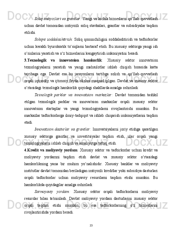 Soliq imtiyozlari va grantlar :  Yangi va kichik bizneslarni qo‘llab-quvvatlash
uchun davlat tomonidan imtiyozli soliq stavkalari, grantlar va subsidiyalar taqdim
etilishi.
Soliqni soddalashtirish : Soliq qonunchiligini soddalashtirish va tadbirkorlar
uchun kerakli byurokratik to‘siqlarni bartaraf etish. Bu xususiy sektorga yangi ish
o‘rinlarini yaratish va o‘z bizneslarini kengaytirish imkoniyatini beradi.
3.Texnologik   va   innovatsion   hamkorlik :   Xususiy   sektor   innovatsion
texnologiyalarni   yaratish   va   yangi   mahsulotlar   ishlab   chiqish   borasida   katta
tajribaga   ega.   Davlat   esa   bu   jarayonlarni   tartibga   solish   va   qo‘llab-quvvatlash
orqali iqtisodiy va ijtimoiy foyda olishni maqsad qilgan. Davlat va xususiy sektor
o‘rtasidagi texnologik hamkorlik quyidagi shakllarda amalga oshiriladi:
Texnologik   parklar   va   innovatsion   markazlar :   Davlat   tomonidan   tashkil
etilgan   texnologik   parklar   va   innovatsion   markazlar   orqali   xususiy   sektor
innovatsion   startaplar   va   yangi   texnologiyalarni   rivojlantirishi   mumkin.   Bu
markazlar tadbirkorlarga ilmiy-tadqiqot va ishlab chiqarish imkoniyatlarini taqdim
etadi.
Innovatsion   dasturlar   va   grantlar :   Innovatsiyalarni   joriy   etishga   qaratilgan
xususiy   sektorga   grantlar   va   investitsiyalar   taqdim   etish,   ular   orqali   yangi
texnologiyalarni ishlab chiqish va amaliyotga tatbiq etish.
4.Kredit   va   moliyaviy   yordam :   Xususiy   sektor   va   tadbirkorlar   uchun   kredit   va
moliyaviy   yordamni   taqdim   etish   davlat   va   xususiy   sektor   o‘rtasidagi
hamkorlikning   yana   bir   muhim   yo‘nalishidir.   Xususiy   banklar   va   moliyaviy
institutlar davlat tomonidan beriladigan imtiyozli kreditlar yoki subsidiya dasturlari
orqali   tadbirkorlar   uchun   moliyaviy   resurslarni   taqdim   etishi   mumkin.   Bu
hamkorlikda quyidagilar amalga oshiriladi:
Sarmoyaviy   yordam :   Xususiy   sektor   orqali   tadbirkorlarni   moliyaviy
resurslar   bilan   ta'minlash.   Davlat   moliyaviy   yordam   dasturlarini   xususiy   sektor
orqali   taqdim   etishi   mumkin,   bu   esa   tadbirkorlarning   o‘z   bizneslarini
rivojlantirishda yordam beradi.
23 