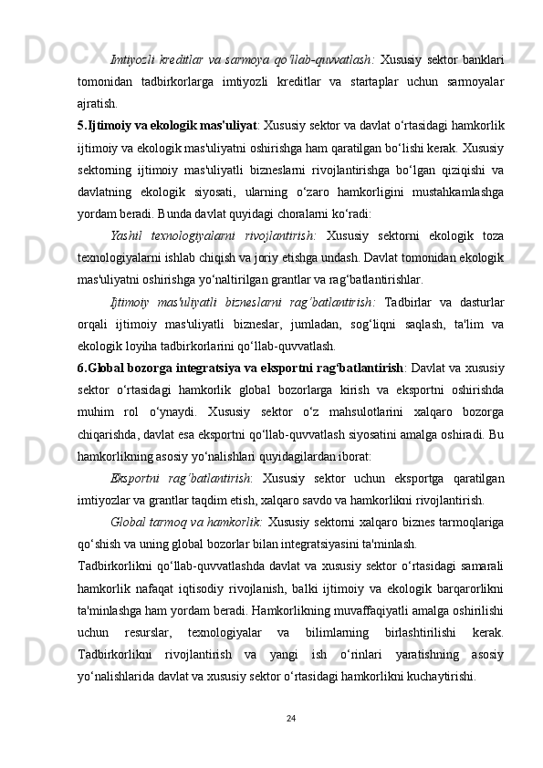 Imtiyozli   kreditlar   va   sarmoya   qo‘llab-quvvatlash :   Xususiy   sektor   banklari
tomonidan   tadbirkorlarga   imtiyozli   kreditlar   va   startaplar   uchun   sarmoyalar
ajratish.
5.Ijtimoiy va ekologik mas'uliyat : Xususiy sektor va davlat o‘rtasidagi hamkorlik
ijtimoiy va ekologik mas'uliyatni oshirishga ham qaratilgan bo‘lishi kerak. Xususiy
sektorning   ijtimoiy   mas'uliyatli   bizneslarni   rivojlantirishga   bo‘lgan   qiziqishi   va
davlatning   ekologik   siyosati,   ularning   o‘zaro   hamkorligini   mustahkamlashga
yordam beradi. Bunda davlat quyidagi choralarni ko‘radi:
Yashil   texnologiyalarni   rivojlantirish :   Xususiy   sektorni   ekologik   toza
texnologiyalarni ishlab chiqish va joriy etishga undash. Davlat tomonidan ekologik
mas'uliyatni oshirishga yo‘naltirilgan grantlar va rag‘batlantirishlar.
Ijtimoiy   mas'uliyatli   bizneslarni   rag‘batlantirish :   Tadbirlar   va   dasturlar
orqali   ijtimoiy   mas'uliyatli   bizneslar,   jumladan,   sog‘liqni   saqlash,   ta'lim   va
ekologik loyiha tadbirkorlarini qo‘llab-quvvatlash.
6.Global bozorga integratsiya va eksportni rag‘batlantirish : Davlat va xususiy
sektor   o‘rtasidagi   hamkorlik   global   bozorlarga   kirish   va   eksportni   oshirishda
muhim   rol   o‘ynaydi.   Xususiy   sektor   o‘z   mahsulotlarini   xalqaro   bozorga
chiqarishda, davlat esa eksportni qo‘llab-quvvatlash siyosatini amalga oshiradi. Bu
hamkorlikning asosiy yo‘nalishlari quyidagilardan iborat:
Eksportni   rag‘batlantirish :   Xususiy   sektor   uchun   eksportga   qaratilgan
imtiyozlar va grantlar taqdim etish, xalqaro savdo va hamkorlikni rivojlantirish.
Global tarmoq va hamkorlik :   Xususiy sektorni xalqaro biznes tarmoqlariga
qo‘shish va uning global bozorlar bilan integratsiyasini ta'minlash.
Tadbirkorlikni   qo‘llab-quvvatlashda   davlat   va   xususiy   sektor   o‘rtasidagi   samarali
hamkorlik   nafaqat   iqtisodiy   rivojlanish,   balki   ijtimoiy   va   ekologik   barqarorlikni
ta'minlashga ham yordam beradi. Hamkorlikning muvaffaqiyatli amalga oshirilishi
uchun   resurslar,   texnologiyalar   va   bilimlarning   birlashtirilishi   kerak.
Tadbirkorlikni   rivojlantirish   va   yangi   ish   o‘rinlari   yaratishning   asosiy
yo‘nalishlarida davlat va xususiy sektor o‘rtasidagi hamkorlikni kuchaytirishi.
24 