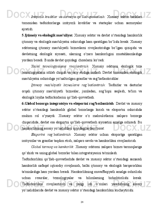 Imtiyozli   kreditlar   va   sarmoya   qo‘llab-quvvatlash :   Xususiy   sektor   banklari
tomonidan   tadbirkorlarga   imtiyozli   kreditlar   va   startaplar   uchun   sarmoyalar
ajratish.
5.Ijtimoiy va ekologik mas'uliyat : Xususiy sektor va davlat o‘rtasidagi hamkorlik
ijtimoiy va ekologik mas'uliyatni oshirishga ham qaratilgan bo‘lishi kerak. Xususiy
sektorning   ijtimoiy   mas'uliyatli   bizneslarni   rivojlantirishga   bo‘lgan   qiziqishi   va
davlatning   ekologik   siyosati,   ularning   o‘zaro   hamkorligini   mustahkamlashga
yordam beradi. Bunda davlat quyidagi choralarni ko‘radi:
Yashil   texnologiyalarni   rivojlantirish :   Xususiy   sektorni   ekologik   toza
texnologiyalarni ishlab chiqish va joriy etishga undash. Davlat tomonidan ekologik
mas'uliyatni oshirishga yo‘naltirilgan grantlar va rag‘batlantirishlar.
Ijtimoiy   mas'uliyatli   bizneslarni   rag‘batlantirish :   Tadbirlar   va   dasturlar
orqali   ijtimoiy   mas'uliyatli   bizneslar,   jumladan,   sog‘liqni   saqlash,   ta'lim   va
ekologik loyiha tadbirkorlarini qo‘llab-quvvatlash.
6.Global bozorga integratsiya va eksportni rag‘batlantirish : Davlat va xususiy
sektor   o‘rtasidagi   hamkorlik   global   bozorlarga   kirish   va   eksportni   oshirishda
muhim   rol   o‘ynaydi.   Xususiy   sektor   o‘z   mahsulotlarini   xalqaro   bozorga
chiqarishda, davlat esa eksportni qo‘llab-quvvatlash siyosatini amalga oshiradi. Bu
hamkorlikning asosiy yo‘nalishlari quyidagilardan iborat:
Eksportni   rag‘batlantirish :   Xususiy   sektor   uchun   eksportga   qaratilgan
imtiyozlar va grantlar taqdim etish, xalqaro savdo va hamkorlikni rivojlantirish.
Global tarmoq va hamkorlik :   Xususiy sektorni xalqaro biznes tarmoqlariga
qo‘shish va uning global bozorlar bilan integratsiyasini ta'minlash.
Tadbirkorlikni   qo‘llab-quvvatlashda   davlat   va   xususiy   sektor   o‘rtasidagi   samarali
hamkorlik   nafaqat   iqtisodiy   rivojlanish,   balki   ijtimoiy   va   ekologik   barqarorlikni
ta'minlashga ham yordam beradi. Hamkorlikning muvaffaqiyatli amalga oshirilishi
uchun   resurslar,   texnologiyalar   va   bilimlarning   birlashtirilishi   kerak.
Tadbirkorlikni   rivojlantirish   va   yangi   ish   o‘rinlari   yaratishning   asosiy
yo‘nalishlarida davlat va xususiy sektor o‘rtasidagi hamkorlikni kuchaytirishi.
24