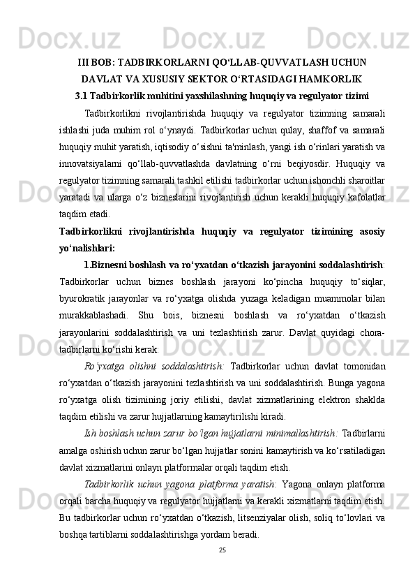 III BOB: TADBIRKORLARNI QO‘LLAB-QUVVATLASH UCHUN
DAVLAT VA XUSUSIY SEKTOR O‘RTASIDAGI HAMKORLIK 
3.1 Tadbirkorlik muhitini yaxshilashning huquqiy va regulyator tizimi
Tadbirkorlikni   rivojlantirishda   huquqiy   va   regulyator   tizimning   samarali
ishlashi   juda   muhim   rol   o‘ynaydi.   Tadbirkorlar   uchun   qulay,   shaffof   va   samarali
huquqiy muhit yaratish, iqtisodiy o‘sishni ta'minlash, yangi ish o‘rinlari yaratish va
innovatsiyalarni   qo‘llab-quvvatlashda   davlatning   o‘rni   beqiyosdir.   Huquqiy   va
regulyator tizimning samarali tashkil etilishi tadbirkorlar uchun ishonchli sharoitlar
yaratadi   va   ularga   o‘z   bizneslarini   rivojlantirish   uchun   kerakli   huquqiy   kafolatlar
taqdim etadi.
Tadbirkorlikni   rivojlantirishda   huquqiy   va   regulyator   tizimining   asosiy
yo‘nalishlari:
1.Biznesni boshlash va ro‘yxatdan o‘tkazish jarayonini soddalashtirish :
Tadbirkorlar   uchun   biznes   boshlash   jarayoni   ko‘pincha   huquqiy   to‘siqlar,
byurokratik   jarayonlar   va   ro‘yxatga   olishda   yuzaga   keladigan   muammolar   bilan
murakkablashadi.   Shu   bois,   biznesni   boshlash   va   ro‘yxatdan   o‘tkazish
jarayonlarini   soddalashtirish   va   uni   tezlashtirish   zarur.   Davlat   quyidagi   chora-
tadbirlarni ko‘rishi kerak:
Ro‘yxatga   olishni   soddalashtirish :   Tadbirkorlar   uchun   davlat   tomonidan
ro‘yxatdan o‘tkazish jarayonini tezlashtirish va uni soddalashtirish. Bunga yagona
ro‘yxatga   olish   tizimining   joriy   etilishi,   davlat   xizmatlarining   elektron   shaklda
taqdim etilishi va zarur hujjatlarning kamaytirilishi kiradi.
Ish boshlash uchun zarur bo‘lgan hujjatlarni minimallashtirish :   Tadbirlarni
amalga oshirish uchun zarur bo‘lgan hujjatlar sonini kamaytirish va ko‘rsatiladigan
davlat xizmatlarini onlayn platformalar orqali taqdim etish.
Tadbirkorlik   uchun   yagona   platforma   yaratish :   Yagona   onlayn   platforma
orqali barcha huquqiy va regulyator hujjatlarni va kerakli xizmatlarni taqdim etish.
Bu tadbirkorlar uchun ro‘yxatdan o‘tkazish, litsenziyalar  olish, soliq to‘lovlari va
boshqa tartiblarni soddalashtirishga yordam beradi.
25 