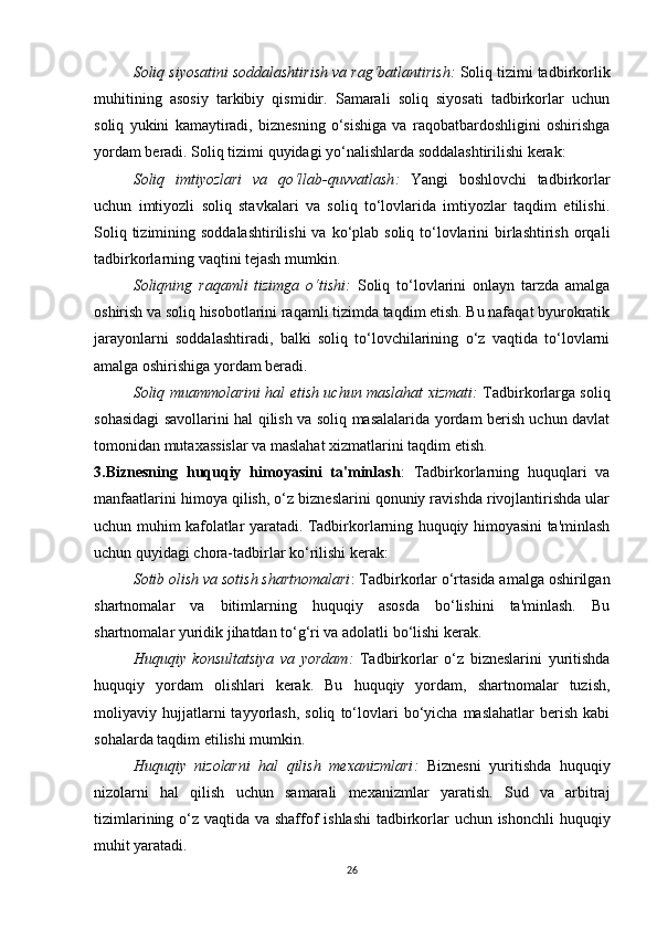 Soliq siyosatini soddalashtirish va rag‘batlantirish :  Soliq tizimi tadbirkorlik
muhitining   asosiy   tarkibiy   qismidir.   Samarali   soliq   siyosati   tadbirkorlar   uchun
soliq   yukini   kamaytiradi,   biznesning   o‘sishiga   va   raqobatbardoshligini   oshirishga
yordam beradi. Soliq tizimi quyidagi yo‘nalishlarda soddalashtirilishi kerak:
Soliq   imtiyozlari   va   qo‘llab-quvvatlash :   Yangi   boshlovchi   tadbirkorlar
uchun   imtiyozli   soliq   stavkalari   va   soliq   to‘lovlarida   imtiyozlar   taqdim   etilishi.
Soliq tizimining soddalashtirilishi  va ko‘plab soliq to‘lovlarini  birlashtirish  orqali
tadbirkorlarning vaqtini tejash mumkin.
Soliqning   raqamli   tizimga   o‘tishi :   Soliq   to‘lovlarini   onlayn   tarzda   amalga
oshirish va soliq hisobotlarini raqamli tizimda taqdim etish. Bu nafaqat byurokratik
jarayonlarni   soddalashtiradi,   balki   soliq   to‘lovchilarining   o‘z   vaqtida   to‘lovlarni
amalga oshirishiga yordam beradi.
Soliq muammolarini hal etish uchun maslahat xizmati :   Tadbirkorlarga soliq
sohasidagi savollarini hal qilish va soliq masalalarida yordam berish uchun davlat
tomonidan mutaxassislar va maslahat xizmatlarini taqdim etish.
3.Biznesning   huquqiy   himoyasini   ta'minlash :   Tadbirkorlarning   huquqlari   va
manfaatlarini himoya qilish, o‘z bizneslarini qonuniy ravishda rivojlantirishda ular
uchun muhim kafolatlar yaratadi. Tadbirkorlarning huquqiy himoyasini ta'minlash
uchun quyidagi chora-tadbirlar ko‘rilishi kerak:
Sotib olish va sotish shartnomalari : Tadbirkorlar o‘rtasida amalga oshirilgan
shartnomalar   va   bitimlarning   huquqiy   asosda   bo‘lishini   ta'minlash.   Bu
shartnomalar yuridik jihatdan to‘g‘ri va adolatli bo‘lishi kerak.
Huquqiy   konsultatsiya   va   yordam :   Tadbirkorlar   o‘z   bizneslarini   yuritishda
huquqiy   yordam   olishlari   kerak.   Bu   huquqiy   yordam,   shartnomalar   tuzish,
moliyaviy  hujjatlarni   tayyorlash,   soliq   to‘lovlari   bo‘yicha   maslahatlar   berish   kabi
sohalarda taqdim etilishi mumkin.
Huquqiy   nizolarni   hal   qilish   mexanizmlari :   Biznesni   yuritishda   huquqiy
nizolarni   hal   qilish   uchun   samarali   mexanizmlar   yaratish.   Sud   va   arbitraj
tizimlarining o‘z vaqtida va shaffof ishlashi  tadbirkorlar  uchun ishonchli huquqiy
muhit yaratadi.
26