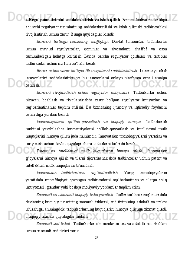 4.Regulyator tizimini soddalashtirish va isloh qilish : Biznes faoliyatini tartibga
soluvchi regulyator tizimlarining soddalashtirilishi va isloh qilinishi tadbirkorlikni
rivojlantirish uchun zarur. Bunga quyidagilar kiradi:
Biznesni   tartibga   solishning   shaffofligi :   Davlat   tomonidan   tadbirkorlar
uchun   mavjud   regulyatorlar,   qonunlar   va   siyosatlarni   shaffof   va   oson
tushuniladigan   holatga   keltirish.   Bunda   barcha   regulyator   qoidalari   va   tartiblar
tadbirkorlar uchun ma'lum bo‘lishi kerak.
Biznes uchun zarur bo‘lgan litsenziyalarni soddalashtirish :   Litsenziya olish
jarayonlarini   soddalashtirish   va   bu   jarayonlarni   onlayn   platforma   orqali   amalga
oshirish.
Biznesni   rivojlantirish   uchun   regulyator   imtiyozlari :   Tadbirkorlar   uchun
biznesni   boshlash   va   rivojlantirishda   zarur   bo‘lgan   regulyator   imtiyozlari   va
rag‘batlantirishlar   taqdim   etilishi.   Bu   biznesning   ijtimoiy   va   iqtisodiy   foydasini
oshirishga yordam beradi.
Innovatsiyalarni   qo‘llab-quvvatlash   va   huquqiy   himoya :   Tadbirkorlik
muhitini   yaxshilashda   innovatsiyalarni   qo‘llab-quvvatlash   va   intellektual   mulk
huquqlarini himoya qilish juda muhimdir. Innovatsion texnologiyalarni yaratish va
joriy etish uchun davlat quyidagi chora-tadbirlarni ko‘rishi kerak:
Patent   va   intellektual   mulk   huquqlarini   himoya   qilish :   Innovatsion
g‘oyalarni   himoya   qilish   va   ularni   tijoratlashtirishda   tadbirkorlar   uchun   patent   va
intellektual mulk huquqlarini ta'minlash.
Innovatsion   tadbirkorlarni   rag‘batlantirish :   Yangi   texnologiyalarni
yaratishda   muvaffaqiyat   qozongan   tadbirkorlarni   rag‘batlantirish   va   ularga   soliq
imtiyozlari, grantlar yoki boshqa moliyaviy yordamlar taqdim etish.
Samarali va ishonchli huquqiy tizim yaratish : Tadbirkorlikni rivojlantirishda
davlatning huquqiy tizimining samarali  ishlashi,  sud tizimining adolatli  va tezkor
ishlashiga, shuningdek, tadbirkorlarning huquqlarini himoya qilishga xizmat qiladi.
Huquqiy tizimda quyidagilar muhim:
Samarali   sud  tizimi :   Tadbirkorlar  o‘z nizolarini   tez va  adolatli  hal  etishlari
uchun samarali sud tizimi zarur.
27