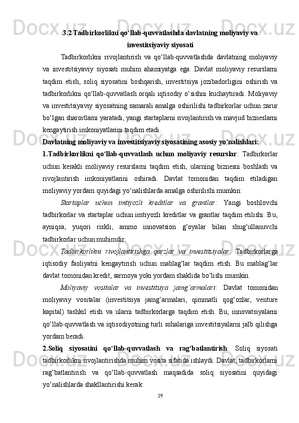 3.2 Tadbirkorlikni qo‘llab-quvvatlashda davlatning moliyaviy va
investitsiyaviy siyosati
Tadbirkorlikni   rivojlantirish   va   qo‘llab-quvvatlashda   davlatning   moliyaviy
va   investitsiyaviy   siyosati   muhim   ahamiyatga   ega.   Davlat   moliyaviy   resurslarni
taqdim   etish,   soliq   siyosatini   boshqarish,   investitsiya   jozibadorligini   oshirish   va
tadbirkorlikni qo‘llab-quvvatlash orqali iqtisodiy o‘sishni kuchaytiradi. Moliyaviy
va investitsiyaviy siyosatning samarali amalga oshirilishi tadbirkorlar uchun zarur
bo‘lgan sharoitlarni yaratadi, yangi startaplarni rivojlantirish va mavjud bizneslarni
kengaytirish imkoniyatlarini taqdim etadi.
Davlatning moliyaviy va investitsiyaviy siyosatining asosiy yo‘nalishlari:
1.Tadbirkorlikni   qo‘llab-quvvatlash   uchun   moliyaviy   resurslar :   Tadbirkorlar
uchun   kerakli   moliyaviy   resurslarni   taqdim   etish,   ularning   biznesni   boshlash   va
rivojlantirish   imkoniyatlarini   oshiradi.   Davlat   tomonidan   taqdim   etiladigan
moliyaviy yordam quyidagi yo‘nalishlarda amalga oshirilishi mumkin:
Startaplar   uchun   imtiyozli   kreditlar   va   grantlar :   Yangi   boshlovchi
tadbirkorlar va startaplar uchun imtiyozli kreditlar va grantlar taqdim etilishi. Bu,
ayniqsa,   yuqori   riskli,   ammo   innovatsion   g‘oyalar   bilan   shug‘ullanuvchi
tadbirkorlar uchun muhimdir.
Tadbirkorlikni   rivojlantirishga   qarzlar   va   investitsiyalar :   Tadbirkorlarga
iqtisodiy   faoliyatni   kengaytirish   uchun   mablag‘lar   taqdim   etish.   Bu   mablag‘lar
davlat tomonidan kredit, sarmoya yoki yordam shaklida bo‘lishi mumkin.
Moliyaviy   vositalar   va   investitsiya   jamg‘armalari :   Davlat   tomonidan
moliyaviy   vositalar   (investitsiya   jamg‘armalari,   qimmatli   qog‘ozlar,   venture
kapital)   tashkil   etish   va   ularni   tadbirkorlarga   taqdim   etish.   Bu,   innovatsiyalarni
qo‘llab-quvvatlash va iqtisodiyotning turli sohalariga investitsiyalarni jalb qilishga
yordam beradi.
2.Soliq   siyosatini   qo‘llab-quvvatlash   va   rag‘batlantirish :   Soliq   siyosati
tadbirkorlikni rivojlantirishda muhim vosita sifatida ishlaydi. Davlat, tadbirkorlarni
rag‘batlantirish   va   qo‘llab-quvvatlash   maqsadida   soliq   siyosatini   quyidagi
yo‘nalishlarda shakllantirishi kerak:
29 