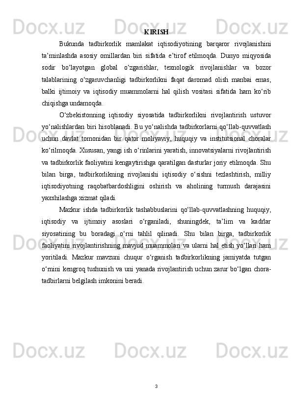 KIRISH
Bukunda   tadbirkorlik   mamlakat   iqtisodiyotining   barqaror   rivojlanishini
ta’minlashda   asosiy   omillardan   biri   sifatida   e’tirof   etilmoqda.   Dunyo   miqyosida
sodir   bo‘layotgan   global   o‘zgarishlar,   texnologik   rivojlanishlar   va   bozor
talablarining   o‘zgaruvchanligi   tadbirkorlikni   faqat   daromad   olish   manbai   emas,
balki   ijtimoiy   va   iqtisodiy   muammolarni   hal   qilish   vositasi   sifatida   ham   ko‘rib
chiqishga undamoqda.
O‘zbekistonning   iqtisodiy   siyosatida   tadbirkorlikni   rivojlantirish   ustuvor
yo‘nalishlardan  biri  hisoblanadi.  Bu yo‘nalishda tadbirkorlarni  qo‘llab-quvvatlash
uchun   davlat   tomonidan   bir   qator   moliyaviy,   huquqiy   va   institutsional   choralar
ko‘rilmoqda. Xususan, yangi ish o‘rinlarini yaratish, innovatsiyalarni rivojlantirish
va tadbirkorlik faoliyatini kengaytirishga qaratilgan dasturlar joriy etilmoqda. Shu
bilan   birga,   tadbirkorlikning   rivojlanishi   iqtisodiy   o‘sishni   tezlashtirish,   milliy
iqtisodiyotning   raqobatbardoshligini   oshirish   va   aholining   turmush   darajasini
yaxshilashga xizmat qiladi.
Mazkur   ishda   tadbirkorlik   tashabbuslarini   qo‘llab-quvvatlashning   huquqiy,
iqtisodiy   va   ijtimoiy   asoslari   o‘rganiladi,   shuningdek,   ta’lim   va   kadrlar
siyosatining   bu   boradagi   o‘rni   tahlil   qilinadi.   Shu   bilan   birga,   tadbirkorlik
faoliyatini   rivojlantirishning  mavjud muammolari  va  ularni   hal  etish  yo‘llari   ham
yoritiladi.   Mazkur   mavzuni   chuqur   o‘rganish   tadbirkorlikning   jamiyatda   tutgan
o‘rnini kengroq tushunish va uni yanada rivojlantirish uchun zarur bo‘lgan chora-
tadbirlarni belgilash imkonini beradi.
3 