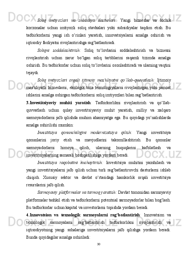 Soliq   imtiyozlari   va   subsidiya   dasturlari :   Yangi   bizneslar   va   kichik
korxonalar   uchun   imtiyozli   soliq   stavkalari   yoki   subsidiyalar   taqdim   etish.   Bu
tadbirkorlarni   yangi   ish   o‘rinlari   yaratish,   innovatsiyalarni   amalga   oshirish   va
iqtisodiy faoliyatni rivojlantirishga rag‘batlantiradi.
Soliqni   soddalashtirish :   Soliq   to‘lovlarini   soddalashtirish   va   biznesni
rivojlantirish   uchun   zarur   bo‘lgan   soliq   tartiblarini   raqamli   tizimda   amalga
oshirish. Bu tadbirkorlar uchun soliq to‘lovlarini osonlashtiradi va ularning vaqtini
tejaydi.
Soliq   imtiyozlari   orqali   ijtimoiy   mas'uliyatni   qo‘llab-quvvatlash :   Ijtimoiy
mas'uliyatli   bizneslarni,  ekologik toza  texnologiyalarni  rivojlantirgan  yoki  jamoat
ishlarini amalga oshirgan tadbirkorlarni soliq imtiyozlari bilan rag‘batlantirish.
3.Investitsiyaviy   muhiti   yaratish :   Tadbirkorlikni   rivojlantirish   va   qo‘llab-
quvvatlash   uchun   qulay   investitsiyaviy   muhit   yaratish,   milliy   va   xalqaro
sarmoyadorlarni jalb qilishda muhim ahamiyatga ega. Bu quyidagi yo‘nalishlarda
amalga oshirilishi mumkin:
Investitsiya   qonunchiligini   modernizatsiya   qilish :   Yangi   investitsiya
qonunlarini   joriy   etish   va   mavjudlarini   takomillashtirish.   Bu   qonunlar
sarmoyadorlarni   himoya   qilish,   ularning   huquqlarini   kafolatlash   va
investitsiyalarning samarali boshqarilishiga yordam beradi.
Investitsiya   raqobatini   kuchaytirish :   Investitsiya   muhitini   yaxshilash   va
yangi   investitsiyalarni   jalb   qilish   uchun   turli   rag‘batlantiruvchi   dasturlarni   ishlab
chiqish.   Xususiy   sektor   va   davlat   o‘rtasidagi   hamkorlik   orqali   investitsiya
resurslarini jalb qilish.
Sarmoyaviy platformalar va tarmoq yaratish :  Davlat tomonidan sarmoyaviy
platformalar tashkil etish va tadbirkorlarni potentsial sarmoyadorlar bilan bog‘lash.
Bu tadbirkorlar uchun kapital va investorlarni topishda yordam beradi.
4.Innovatsion   va   texnologik   sarmoyalarni   rag‘batlantirish :   Innovatsion   va
texnologik   sarmoyalarni   rag‘batlantirish   tadbirkorlikni   rivojlantirish   va
iqtisodiyotning   yangi   sohalariga   investitsiyalarni   jalb   qilishga   yordam   beradi.
Bunda quyidagilar amalga oshiriladi:
30 