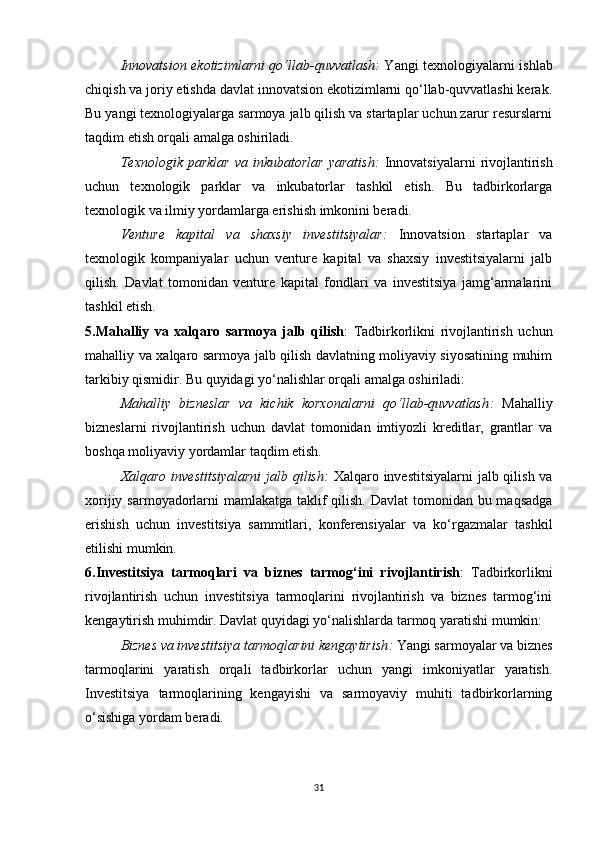 Innovatsion ekotizimlarni qo‘llab-quvvatlash :   Yangi texnologiyalarni ishlab
chiqish va joriy etishda davlat innovatsion ekotizimlarni qo‘llab-quvvatlashi kerak.
Bu yangi texnologiyalarga sarmoya jalb qilish va startaplar uchun zarur resurslarni
taqdim etish orqali amalga oshiriladi.
Texnologik  parklar   va   inkubatorlar   yaratish :   Innovatsiyalarni   rivojlantirish
uchun   texnologik   parklar   va   inkubatorlar   tashkil   etish.   Bu   tadbirkorlarga
texnologik va ilmiy yordamlarga erishish imkonini beradi.
Venture   kapital   va   shaxsiy   investitsiyalar :   Innovatsion   startaplar   va
texnologik   kompaniyalar   uchun   venture   kapital   va   shaxsiy   investitsiyalarni   jalb
qilish.   Davlat   tomonidan   venture   kapital   fondlari   va   investitsiya   jamg‘armalarini
tashkil etish.
5.Mahalliy   va   xalqaro   sarmoya   jalb   qilish :   Tadbirkorlikni   rivojlantirish   uchun
mahalliy va xalqaro sarmoya jalb qilish davlatning moliyaviy siyosatining muhim
tarkibiy qismidir. Bu quyidagi yo‘nalishlar orqali amalga oshiriladi:
Mahalliy   bizneslar   va   kichik   korxonalarni   qo‘llab-quvvatlash :   Mahalliy
bizneslarni   rivojlantirish   uchun   davlat   tomonidan   imtiyozli   kreditlar,   grantlar   va
boshqa moliyaviy yordamlar taqdim etish.
Xalqaro investitsiyalarni  jalb qilish :   Xalqaro investitsiyalarni  jalb qilish va
xorijiy sarmoyadorlarni  mamlakatga taklif qilish. Davlat  tomonidan bu maqsadga
erishish   uchun   investitsiya   sammitlari,   konferensiyalar   va   ko‘rgazmalar   tashkil
etilishi mumkin.
6.Investitsiya   tarmoqlari   va   biznes   tarmog‘ini   rivojlantirish :   Tadbirkorlikni
rivojlantirish   uchun   investitsiya   tarmoqlarini   rivojlantirish   va   biznes   tarmog‘ini
kengaytirish muhimdir. Davlat quyidagi yo‘nalishlarda tarmoq yaratishi mumkin:
Biznes va investitsiya tarmoqlarini kengaytirish :  Yangi sarmoyalar va biznes
tarmoqlarini   yaratish   orqali   tadbirkorlar   uchun   yangi   imkoniyatlar   yaratish.
Investitsiya   tarmoqlarining   kengayishi   va   sarmoyaviy   muhiti   tadbirkorlarning
o‘sishiga yordam beradi.
31 