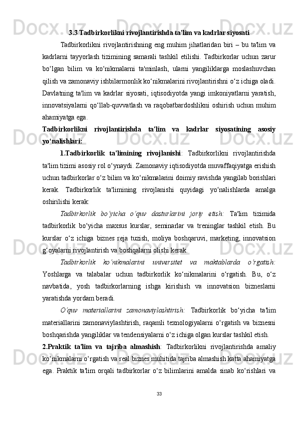 3.3 Tadbirkorlikni rivojlantirishda ta'lim va kadrlar siyosati
Tadbirkorlikni   rivojlantirishning  eng muhim  jihatlaridan  biri   – bu  ta'lim  va
kadrlarni   tayyorlash   tizimining   samarali   tashkil   etilishi.   Tadbirkorlar   uchun   zarur
bo‘lgan   bilim   va   ko‘nikmalarni   ta'minlash,   ularni   yangiliklarga   moslashuvchan
qilish va zamonaviy ishbilarmonlik ko‘nikmalarini rivojlantirishni o‘z ichiga oladi.
Davlatning  ta'lim   va   kadrlar   siyosati,   iqtisodiyotda   yangi   imkoniyatlarni   yaratish,
innovatsiyalarni qo‘llab-quvvatlash va raqobatbardoshlikni  oshirish uchun muhim
ahamiyatga ega.
Tadbirkorlikni   rivojlantirishda   ta'lim   va   kadrlar   siyosatining   asosiy
yo‘nalishlari:
1.Tadbirkorlik   ta'limining   rivojlanishi :   Tadbirkorlikni   rivojlantirishda
ta'lim tizimi asosiy rol o‘ynaydi. Zamonaviy iqtisodiyotda muvaffaqiyatga erishish
uchun tadbirkorlar o‘z bilim va ko‘nikmalarini doimiy ravishda yangilab borishlari
kerak.   Tadbirkorlik   ta'limining   rivojlanishi   quyidagi   yo‘nalishlarda   amalga
oshirilishi kerak:
Tadbirkorlik   bo‘yicha   o‘quv   dasturlarini   joriy   etish :   Ta'lim   tizimida
tadbirkorlik   bo‘yicha   maxsus   kurslar,   seminarlar   va   treninglar   tashkil   etish.   Bu
kurslar   o‘z   ichiga   biznes   reja   tuzish,   moliya   boshqaruvi,   marketing,   innovatsion
g‘oyalarni rivojlantirish va boshqalarni olishi kerak.
Tadbirkorlik   ko‘nikmalarini   universitet   va   maktablarda   o‘rgatish :
Yoshlarga   va   talabalar   uchun   tadbirkorlik   ko‘nikmalarini   o‘rgatish.   Bu,   o‘z
navbatida,   yosh   tadbirkorlarning   ishga   kirishish   va   innovatsion   bizneslarni
yaratishda yordam beradi.
O‘quv   materiallarini   zamonaviylashtirish :   Tadbirkorlik   bo‘yicha   ta'lim
materiallarini   zamonaviylashtirish,   raqamli   texnologiyalarni   o‘rgatish   va   biznesni
boshqarishda yangiliklar va tendensiyalarni o‘z ichiga olgan kurslar tashkil etish.
2.Praktik   ta'lim   va   tajriba   almashish :   Tadbirkorlikni   rivojlantirishda   amaliy
ko‘nikmalarni o‘rgatish va real biznes muhitida tajriba almashish katta ahamiyatga
ega.   Praktik   ta'lim   orqali   tadbirkorlar   o‘z   bilimlarini   amalda   sinab   ko‘rishlari   va
33 