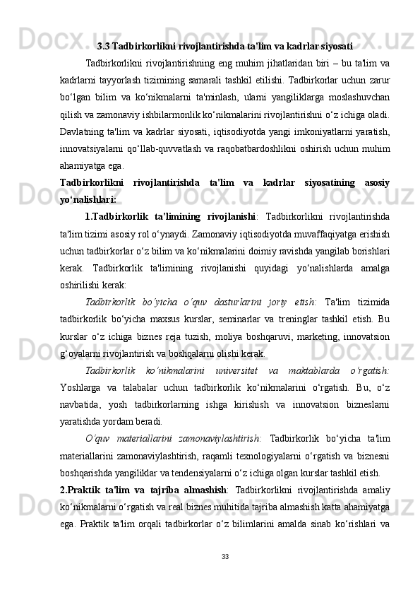 3.3 Tadbirkorlikni rivojlantirishda ta'lim va kadrlar siyosati
Tadbirkorlikni   rivojlantirishning  eng muhim  jihatlaridan  biri   – bu  ta'lim  va
kadrlarni   tayyorlash   tizimining   samarali   tashkil   etilishi.   Tadbirkorlar   uchun   zarur
bo‘lgan   bilim   va   ko‘nikmalarni   ta'minlash,   ularni   yangiliklarga   moslashuvchan
qilish va zamonaviy ishbilarmonlik ko‘nikmalarini rivojlantirishni o‘z ichiga oladi.
Davlatning  ta'lim   va   kadrlar   siyosati,   iqtisodiyotda   yangi   imkoniyatlarni   yaratish,
innovatsiyalarni qo‘llab-quvvatlash va raqobatbardoshlikni  oshirish uchun muhim
ahamiyatga ega.
Tadbirkorlikni   rivojlantirishda   ta'lim   va   kadrlar   siyosatining   asosiy
yo‘nalishlari:
1.Tadbirkorlik   ta'limining   rivojlanishi :   Tadbirkorlikni   rivojlantirishda
ta'lim tizimi asosiy rol o‘ynaydi. Zamonaviy iqtisodiyotda muvaffaqiyatga erishish
uchun tadbirkorlar o‘z bilim va ko‘nikmalarini doimiy ravishda yangilab borishlari
kerak.   Tadbirkorlik   ta'limining   rivojlanishi   quyidagi   yo‘nalishlarda   amalga
oshirilishi kerak:
Tadbirkorlik   bo‘yicha   o‘quv   dasturlarini   joriy   etish :   Ta'lim   tizimida
tadbirkorlik   bo‘yicha   maxsus   kurslar,   seminarlar   va   treninglar   tashkil   etish.   Bu
kurslar   o‘z   ichiga   biznes   reja   tuzish,   moliya   boshqaruvi,   marketing,   innovatsion
g‘oyalarni rivojlantirish va boshqalarni olishi kerak.
Tadbirkorlik   ko‘nikmalarini   universitet   va   maktablarda   o‘rgatish :
Yoshlarga   va   talabalar   uchun   tadbirkorlik   ko‘nikmalarini   o‘rgatish.   Bu,   o‘z
navbatida,   yosh   tadbirkorlarning   ishga   kirishish   va   innovatsion   bizneslarni
yaratishda yordam beradi.
O‘quv   materiallarini   zamonaviylashtirish :   Tadbirkorlik   bo‘yicha   ta'lim
materiallarini   zamonaviylashtirish,   raqamli   texnologiyalarni   o‘rgatish   va   biznesni
boshqarishda yangiliklar va tendensiyalarni o‘z ichiga olgan kurslar tashkil etish.
2.Praktik   ta'lim   va   tajriba   almashish :   Tadbirkorlikni   rivojlantirishda   amaliy
ko‘nikmalarni o‘rgatish va real biznes muhitida tajriba almashish katta ahamiyatga
ega.   Praktik   ta'lim   orqali   tadbirkorlar   o‘z   bilimlarini   amalda   sinab   ko‘rishlari   va
33