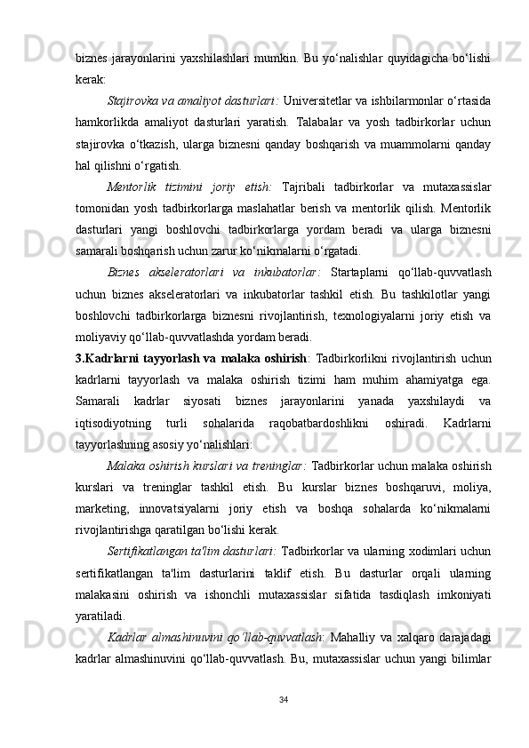 biznes   jarayonlarini   yaxshilashlari   mumkin.   Bu   yo‘nalishlar   quyidagicha   bo‘lishi
kerak:
Stajirovka va amaliyot dasturlari :   Universitetlar va ishbilarmonlar o‘rtasida
hamkorlikda   amaliyot   dasturlari   yaratish.   Talabalar   va   yosh   tadbirkorlar   uchun
stajirovka   o‘tkazish,   ularga   biznesni   qanday   boshqarish   va   muammolarni   qanday
hal qilishni o‘rgatish.
Mentorlik   tizimini   joriy   etish :   Tajribali   tadbirkorlar   va   mutaxassislar
tomonidan   yosh   tadbirkorlarga   maslahatlar   berish   va   mentorlik   qilish.   Mentorlik
dasturlari   yangi   boshlovchi   tadbirkorlarga   yordam   beradi   va   ularga   biznesni
samarali boshqarish uchun zarur ko‘nikmalarni o‘rgatadi.
Biznes   akseleratorlari   va   inkubatorlar :   Startaplarni   qo‘llab-quvvatlash
uchun   biznes   akseleratorlari   va   inkubatorlar   tashkil   etish.   Bu   tashkilotlar   yangi
boshlovchi   tadbirkorlarga   biznesni   rivojlantirish,   texnologiyalarni   joriy   etish   va
moliyaviy qo‘llab-quvvatlashda yordam beradi.
3.Kadrlarni   tayyorlash   va   malaka   oshirish :   Tadbirkorlikni   rivojlantirish   uchun
kadrlarni   tayyorlash   va   malaka   oshirish   tizimi   ham   muhim   ahamiyatga   ega.
Samarali   kadrlar   siyosati   biznes   jarayonlarini   yanada   yaxshilaydi   va
iqtisodiyotning   turli   sohalarida   raqobatbardoshlikni   oshiradi.   Kadrlarni
tayyorlashning asosiy yo‘nalishlari:
Malaka oshirish kurslari va treninglar :   Tadbirkorlar uchun malaka oshirish
kurslari   va   treninglar   tashkil   etish.   Bu   kurslar   biznes   boshqaruvi,   moliya,
marketing,   innovatsiyalarni   joriy   etish   va   boshqa   sohalarda   ko‘nikmalarni
rivojlantirishga qaratilgan bo‘lishi kerak.
Sertifikatlangan ta'lim dasturlari :   Tadbirkorlar va ularning xodimlari uchun
sertifikatlangan   ta'lim   dasturlarini   taklif   etish.   Bu   dasturlar   orqali   ularning
malakasini   oshirish   va   ishonchli   mutaxassislar   sifatida   tasdiqlash   imkoniyati
yaratiladi.
Kadrlar   almashinuvini   qo‘llab-quvvatlash :   Mahalliy   va   xalqaro   darajadagi
kadrlar  almashinuvini  qo‘llab-quvvatlash. Bu,  mutaxassislar  uchun yangi  bilimlar
34