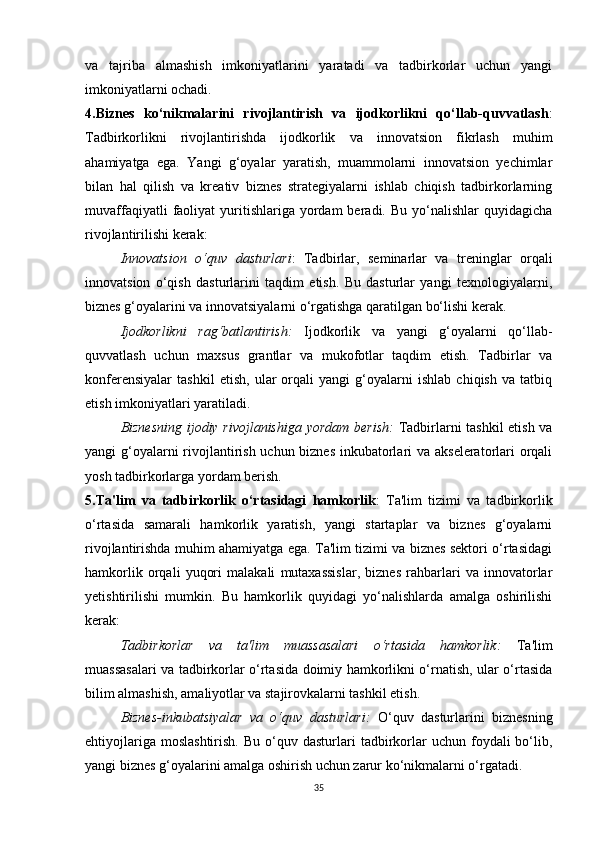 va   tajriba   almashish   imkoniyatlarini   yaratadi   va   tadbirkorlar   uchun   yangi
imkoniyatlarni ochadi.
4.Biznes   ko‘nikmalarini   rivojlantirish   va   ijodkorlikni   qo‘llab-quvvatlash :
Tadbirkorlikni   rivojlantirishda   ijodkorlik   va   innovatsion   fikrlash   muhim
ahamiyatga   ega.   Yangi   g‘oyalar   yaratish,   muammolarni   innovatsion   yechimlar
bilan   hal   qilish   va   kreativ   biznes   strategiyalarni   ishlab   chiqish   tadbirkorlarning
muvaffaqiyatli  faoliyat   yuritishlariga  yordam   beradi.  Bu  yo‘nalishlar   quyidagicha
rivojlantirilishi kerak:
Innovatsion   o‘quv   dasturlari :   Tadbirlar,   seminarlar   va   treninglar   orqali
innovatsion   o‘qish   dasturlarini   taqdim   etish.   Bu   dasturlar   yangi   texnologiyalarni,
biznes g‘oyalarini va innovatsiyalarni o‘rgatishga qaratilgan bo‘lishi kerak.
Ijodkorlikni   rag‘batlantirish :   Ijodkorlik   va   yangi   g‘oyalarni   qo‘llab-
quvvatlash   uchun   maxsus   grantlar   va   mukofotlar   taqdim   etish.   Tadbirlar   va
konferensiyalar   tashkil   etish,   ular   orqali   yangi   g‘oyalarni   ishlab   chiqish   va   tatbiq
etish imkoniyatlari yaratiladi.
Biznesning ijodiy rivojlanishiga yordam berish :   Tadbirlarni tashkil etish va
yangi g‘oyalarni  rivojlantirish uchun biznes inkubatorlari va akseleratorlari orqali
yosh tadbirkorlarga yordam berish.
5.Ta'lim   va   tadbirkorlik   o‘rtasidagi   hamkorlik :   Ta'lim   tizimi   va   tadbirkorlik
o‘rtasida   samarali   hamkorlik   yaratish,   yangi   startaplar   va   biznes   g‘oyalarni
rivojlantirishda muhim ahamiyatga ega. Ta'lim tizimi va biznes sektori o‘rtasidagi
hamkorlik   orqali   yuqori   malakali   mutaxassislar,   biznes   rahbarlari   va   innovatorlar
yetishtirilishi   mumkin.   Bu   hamkorlik   quyidagi   yo‘nalishlarda   amalga   oshirilishi
kerak:
Tadbirkorlar   va   ta'lim   muassasalari   o‘rtasida   hamkorlik :   Ta'lim
muassasalari va tadbirkorlar o‘rtasida doimiy hamkorlikni o‘rnatish, ular o‘rtasida
bilim almashish, amaliyotlar va stajirovkalarni tashkil etish.
Biznes-inkubatsiyalar   va   o‘quv   dasturlari :   O‘quv   dasturlarini   biznesning
ehtiyojlariga  moslashtirish.  Bu   o‘quv  dasturlari  tadbirkorlar   uchun  foydali   bo‘lib,
yangi biznes g‘oyalarini amalga oshirish uchun zarur ko‘nikmalarni o‘rgatadi.
35