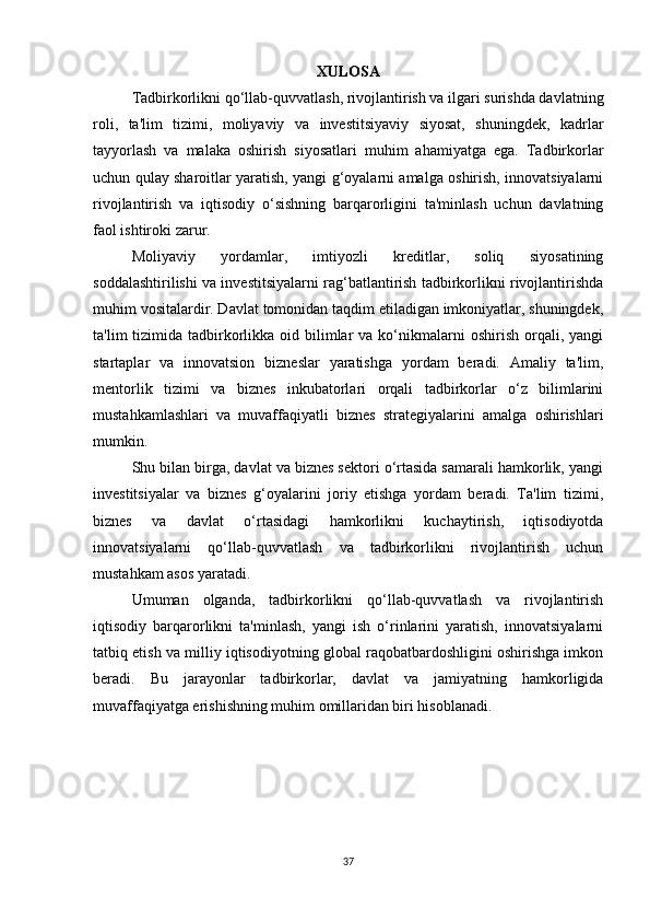 XULOSA
Tadbirkorlikni qo‘llab-quvvatlash, rivojlantirish va ilgari surishda davlatning
roli,   ta'lim   tizimi,   moliyaviy   va   investitsiyaviy   siyosat,   shuningdek,   kadrlar
tayyorlash   va   malaka   oshirish   siyosatlari   muhim   ahamiyatga   ega.   Tadbirkorlar
uchun qulay sharoitlar yaratish, yangi g‘oyalarni amalga oshirish, innovatsiyalarni
rivojlantirish   va   iqtisodiy   o‘sishning   barqarorligini   ta'minlash   uchun   davlatning
faol ishtiroki zarur.
Moliyaviy   yordamlar,   imtiyozli   kreditlar,   soliq   siyosatining
soddalashtirilishi va investitsiyalarni rag‘batlantirish tadbirkorlikni rivojlantirishda
muhim vositalardir. Davlat tomonidan taqdim etiladigan imkoniyatlar, shuningdek,
ta'lim  tizimida  tadbirkorlikka oid  bilimlar   va ko‘nikmalarni  oshirish  orqali, yangi
startaplar   va   innovatsion   bizneslar   yaratishga   yordam   beradi.   Amaliy   ta'lim,
mentorlik   tizimi   va   biznes   inkubatorlari   orqali   tadbirkorlar   o‘z   bilimlarini
mustahkamlashlari   va   muvaffaqiyatli   biznes   strategiyalarini   amalga   oshirishlari
mumkin.
Shu bilan birga, davlat va biznes sektori o‘rtasida samarali hamkorlik, yangi
investitsiyalar   va   biznes   g‘oyalarini   joriy   etishga   yordam   beradi.   Ta'lim   tizimi,
biznes   va   davlat   o‘rtasidagi   hamkorlikni   kuchaytirish,   iqtisodiyotda
innovatsiyalarni   qo‘llab-quvvatlash   va   tadbirkorlikni   rivojlantirish   uchun
mustahkam asos yaratadi.
Umuman   olganda,   tadbirkorlikni   qo‘llab-quvvatlash   va   rivojlantirish
iqtisodiy   barqarorlikni   ta'minlash,   yangi   ish   o‘rinlarini   yaratish,   innovatsiyalarni
tatbiq etish va milliy iqtisodiyotning global raqobatbardoshligini oshirishga imkon
beradi.   Bu   jarayonlar   tadbirkorlar,   davlat   va   jamiyatning   hamkorligida
muvaffaqiyatga erishishning muhim omillaridan biri hisoblanadi.
37