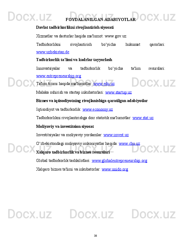 FOYDALANILGAN ADABIYOTLAR
 Davlat tadbirkorlikni rivojlantirish siyosati
 Xizmatlar va dasturlar haqida ma'lumot: www.gov.uz
 Tadbirkorlikni   rivojlantirish   bo‘yicha   hukumat   qarorlari:
www.uzbekistan.de
 Tadbirkorlik ta'limi va kadrlar tayyorlash
 Innovatsiyalar   va   tadbirkorlik   bo‘yicha   ta'lim   resurslari:
www.entrepreneurship.org
 Ta'lim tizimi haqida ma'lumotlar:  www.edu.uz
 Malaka oshirish va startap inkubatorlari:  www.startup.uz
 Biznes va iqtisodiyotning rivojlanishiga qaratilgan adabiyotlar
 Iqtisodiyot va tadbirkorlik:  www.economy.uz
 Tadbirkorlikni rivojlantirishga doir statistik ma'lumotlar:  www.stat.uz
 Moliyaviy va investitsion siyosat
 Investitsiyalar va moliyaviy yordamlar:  www.invest.uz
 O‘zbekistondagi moliyaviy imkoniyatlar haqida:  www.cbu.uz
 Xalqaro tadbirkorlik va biznes resurslari
 Global tadbirkorlik tashkilotlari:  www.globalentrepreneurship.org
 Xalqaro biznes ta'limi va inkubatorlar:  www.unido.org
38