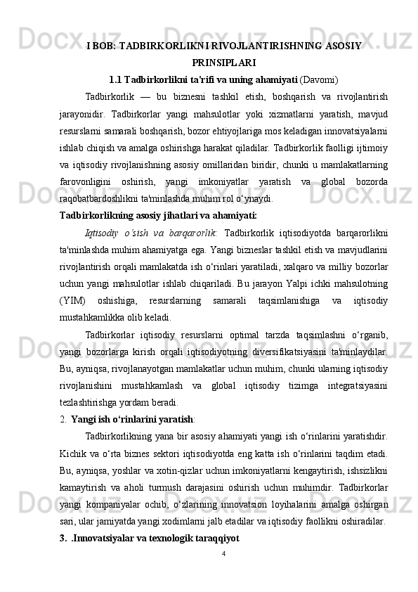 I BOB: TADBIRKORLIKNI RIVOJLANTIRISHNING ASOSIY
PRINSIPLARI  
1.1 Tadbirkorlikni ta'rifi va uning ahamiyati  (Davomi)
Tadbirkorlik   —   bu   biznesni   tashkil   etish,   boshqarish   va   rivojlantirish
jarayonidir.   Tadbirkorlar   yangi   mahsulotlar   yoki   xizmatlarni   yaratish,   mavjud
resurslarni samarali boshqarish, bozor ehtiyojlariga mos keladigan innovatsiyalarni
ishlab chiqish va amalga oshirishga harakat qiladilar. Tadbirkorlik faolligi ijtimoiy
va   iqtisodiy   rivojlanishning   asosiy   omillaridan   biridir,   chunki   u   mamlakatlarning
farovonligini   oshirish,   yangi   imkoniyatlar   yaratish   va   global   bozorda
raqobatbardoshlikni ta'minlashda muhim rol o‘ynaydi.
Tadbirkorlikning asosiy jihatlari va ahamiyati:
Iqtisodiy   o‘sish   va   barqarorlik:   Tadbirkorlik   iqtisodiyotda   barqarorlikni
ta'minlashda muhim ahamiyatga ega. Yangi bizneslar tashkil etish va mavjudlarini
rivojlantirish orqali mamlakatda ish o‘rinlari yaratiladi, xalqaro va milliy bozorlar
uchun  yangi   mahsulotlar   ishlab   chiqariladi.   Bu   jarayon   Yalpi   ichki   mahsulotning
(YIM)   oshishiga,   resurslarning   samarali   taqsimlanishiga   va   iqtisodiy
mustahkamlikka olib keladi.
Tadbirkorlar   iqtisodiy   resurslarni   optimal   tarzda   taqsimlashni   o‘rganib,
yangi   bozorlarga   kirish   orqali   iqtisodiyotning   diversifikatsiyasini   ta'minlaydilar.
Bu, ayniqsa, rivojlanayotgan mamlakatlar uchun muhim, chunki ularning iqtisodiy
rivojlanishini   mustahkamlash   va   global   iqtisodiy   tizimga   integratsiyasini
tezlashtirishga yordam beradi.
2. Yangi ish o‘rinlarini yaratish : 
Tadbirkorlikning yana bir asosiy ahamiyati yangi ish o‘rinlarini yaratishdir.
Kichik va o‘rta biznes  sektori  iqtisodiyotda eng katta ish o‘rinlarini taqdim etadi.
Bu, ayniqsa, yoshlar va xotin-qizlar uchun imkoniyatlarni kengaytirish, ishsizlikni
kamaytirish   va   aholi   turmush   darajasini   oshirish   uchun   muhimdir.   Tadbirkorlar
yangi   kompaniyalar   ochib,   o‘zlarining   innovatsion   loyihalarini   amalga   oshirgan
sari, ular jamiyatda yangi xodimlarni jalb etadilar va iqtisodiy faollikni oshiradilar.
3. .Innovatsiyalar va texnologik taraqqiyot
4 