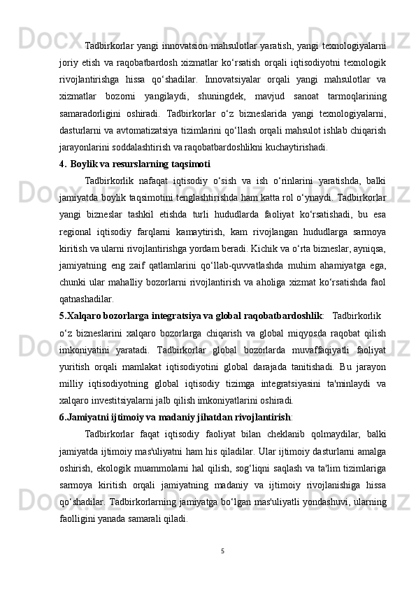 Tadbirkorlar yangi innovatsion mahsulotlar yaratish, yangi texnologiyalarni
joriy   etish   va   raqobatbardosh   xizmatlar   ko‘rsatish   orqali   iqtisodiyotni   texnologik
rivojlantirishga   hissa   qo‘shadilar.   Innovatsiyalar   orqali   yangi   mahsulotlar   va
xizmatlar   bozorni   yangilaydi,   shuningdek,   mavjud   sanoat   tarmoqlarining
samaradorligini   oshiradi.   Tadbirkorlar   o‘z   bizneslarida   yangi   texnologiyalarni,
dasturlarni va avtomatizatsiya tizimlarini qo‘llash orqali mahsulot ishlab chiqarish
jarayonlarini soddalashtirish va raqobatbardoshlikni kuchaytirishadi.
4. Boylik va resurslarning taqsimoti
Tadbirkorlik   nafaqat   iqtisodiy   o‘sish   va   ish   o‘rinlarini   yaratishda,   balki
jamiyatda boylik taqsimotini tenglashtirishda ham katta rol o‘ynaydi. Tadbirkorlar
yangi   bizneslar   tashkil   etishda   turli   hududlarda   faoliyat   ko‘rsatishadi,   bu   esa
regional   iqtisodiy   farqlarni   kamaytirish,   kam   rivojlangan   hududlarga   sarmoya
kiritish va ularni rivojlantirishga yordam beradi. Kichik va o‘rta bizneslar, ayniqsa,
jamiyatning   eng   zaif   qatlamlarini   qo‘llab-quvvatlashda   muhim   ahamiyatga   ega,
chunki   ular   mahalliy   bozorlarni   rivojlantirish   va   aholiga   xizmat   ko‘rsatishda   faol
qatnashadilar.
5.Xalqaro bozorlarga integratsiya va global raqobatbardoshlik :  Tadbirkorlik
o‘z   bizneslarini   xalqaro   bozorlarga   chiqarish   va   global   miqyosda   raqobat   qilish
imkoniyatini   yaratadi.   Tadbirkorlar   global   bozorlarda   muvaffaqiyatli   faoliyat
yuritish   orqali   mamlakat   iqtisodiyotini   global   darajada   tanitishadi.   Bu   jarayon
milliy   iqtisodiyotning   global   iqtisodiy   tizimga   integratsiyasini   ta'minlaydi   va
xalqaro investitsiyalarni jalb qilish imkoniyatlarini oshiradi.
6.Jamiyatni ijtimoiy va madaniy jihatdan rivojlantirish : 
Tadbirkorlar   faqat   iqtisodiy   faoliyat   bilan   cheklanib   qolmaydilar,   balki
jamiyatda ijtimoiy mas'uliyatni ham his qiladilar. Ular ijtimoiy dasturlarni amalga
oshirish, ekologik muammolarni  hal  qilish, sog‘liqni  saqlash  va ta'lim  tizimlariga
sarmoya   kiritish   orqali   jamiyatning   madaniy   va   ijtimoiy   rivojlanishiga   hissa
qo‘shadilar. Tadbirkorlarning jamiyatga bo‘lgan mas'uliyatli yondashuvi, ularning
faolligini yanada samarali qiladi.
5 