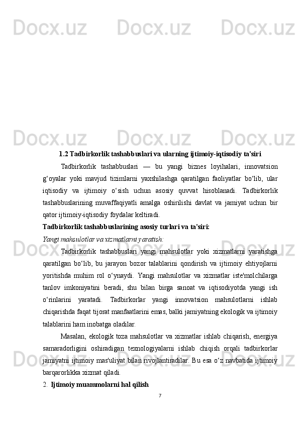 1.2 Tadbirkorlik tashabbuslari va ularning ijtimoiy-iqtisodiy ta'siri
Tadbirkorlik   tashabbuslari   —   bu   yangi   biznes   loyihalari,   innovatsion
g‘oyalar   yoki   mavjud   tizimlarni   yaxshilashga   qaratilgan   faoliyatlar   bo‘lib,   ular
iqtisodiy   va   ijtimoiy   o‘sish   uchun   asosiy   quvvat   hisoblanadi.   Tadbirkorlik
tashabbuslarining   muvaffaqiyatli   amalga   oshirilishi   davlat   va   jamiyat   uchun   bir
qator ijtimoiy-iqtisodiy foydalar keltiradi.
Tadbirkorlik tashabbuslarining asosiy turlari va ta'siri:
Yangi mahsulotlar va xizmatlarni yaratish: 
Tadbirkorlik   tashabbuslari   yangi   mahsulotlar   yoki   xizmatlarni   yaratishga
qaratilgan   bo‘lib,   bu   jarayon   bozor   talablarini   qondirish   va   ijtimoiy   ehtiyojlarni
yoritishda   muhim   rol   o‘ynaydi.   Yangi   mahsulotlar   va   xizmatlar   iste'molchilarga
tanlov   imkoniyatini   beradi,   shu   bilan   birga   sanoat   va   iqtisodiyotda   yangi   ish
o‘rinlarini   yaratadi.   Tadbirkorlar   yangi   innovatsion   mahsulotlarni   ishlab
chiqarishda faqat tijorat manfaatlarini emas, balki jamiyatning ekologik va ijtimoiy
talablarini ham inobatga oladilar.
Masalan,   ekologik  toza   mahsulotlar   va  xizmatlar   ishlab   chiqarish,   energiya
samaradorligini   oshiradigan   texnologiyalarni   ishlab   chiqish   orqali   tadbirkorlar
jamiyatni ijtimoiy mas'uliyat  bilan rivojlantiradilar. Bu esa o‘z navbatida ijtimoiy
barqarorlikka xizmat qiladi.
2. Ijtimoiy muammolarni hal qilish
7 