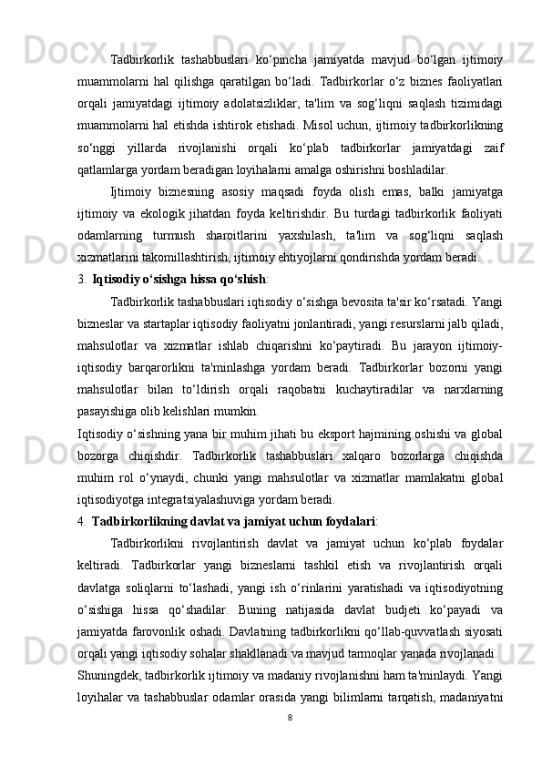 Tadbirkorlik   tashabbuslari   ko‘pincha   jamiyatda   mavjud   bo‘lgan   ijtimoiy
muammolarni   hal   qilishga   qaratilgan   bo‘ladi.   Tadbirkorlar   o‘z   biznes   faoliyatlari
orqali   jamiyatdagi   ijtimoiy   adolatsizliklar,   ta'lim   va   sog‘liqni   saqlash   tizimidagi
muammolarni hal etishda ishtirok etishadi. Misol  uchun, ijtimoiy tadbirkorlikning
so‘nggi   yillarda   rivojlanishi   orqali   ko‘plab   tadbirkorlar   jamiyatdagi   zaif
qatlamlarga yordam beradigan loyihalarni amalga oshirishni boshladilar.
Ijtimoiy   biznesning   asosiy   maqsadi   foyda   olish   emas,   balki   jamiyatga
ijtimoiy   va   ekologik   jihatdan   foyda   keltirishdir.   Bu   turdagi   tadbirkorlik   faoliyati
odamlarning   turmush   sharoitlarini   yaxshilash,   ta'lim   va   sog‘liqni   saqlash
xizmatlarini takomillashtirish, ijtimoiy ehtiyojlarni qondirishda yordam beradi.
3. Iqtisodiy o‘sishga hissa qo‘shish : 
Tadbirkorlik tashabbuslari iqtisodiy o‘sishga bevosita ta'sir ko‘rsatadi. Yangi
bizneslar va startaplar iqtisodiy faoliyatni jonlantiradi, yangi resurslarni jalb qiladi,
mahsulotlar   va   xizmatlar   ishlab   chiqarishni   ko‘paytiradi.   Bu   jarayon   ijtimoiy-
iqtisodiy   barqarorlikni   ta'minlashga   yordam   beradi.   Tadbirkorlar   bozorni   yangi
mahsulotlar   bilan   to‘ldirish   orqali   raqobatni   kuchaytiradilar   va   narxlarning
pasayishiga olib kelishlari mumkin.
Iqtisodiy o‘sishning yana bir muhim jihati bu eksport hajmining oshishi va global
bozorga   chiqishdir.   Tadbirkorlik   tashabbuslari   xalqaro   bozorlarga   chiqishda
muhim   rol   o‘ynaydi,   chunki   yangi   mahsulotlar   va   xizmatlar   mamlakatni   global
iqtisodiyotga integratsiyalashuviga yordam beradi.
4. Tadbirkorlikning davlat va jamiyat uchun foydalari :
Tadbirkorlikni   rivojlantirish   davlat   va   jamiyat   uchun   ko‘plab   foydalar
keltiradi.   Tadbirkorlar   yangi   bizneslarni   tashkil   etish   va   rivojlantirish   orqali
davlatga   soliqlarni   to‘lashadi,   yangi   ish   o‘rinlarini   yaratishadi   va   iqtisodiyotning
o‘sishiga   hissa   qo‘shadilar.   Buning   natijasida   davlat   budjeti   ko‘payadi   va
jamiyatda farovonlik oshadi. Davlatning tadbirkorlikni qo‘llab-quvvatlash siyosati
orqali yangi iqtisodiy sohalar shakllanadi va mavjud tarmoqlar yanada rivojlanadi.
Shuningdek, tadbirkorlik ijtimoiy va madaniy rivojlanishni ham ta'minlaydi. Yangi
loyihalar   va   tashabbuslar   odamlar   orasida   yangi   bilimlarni   tarqatish,   madaniyatni
8 