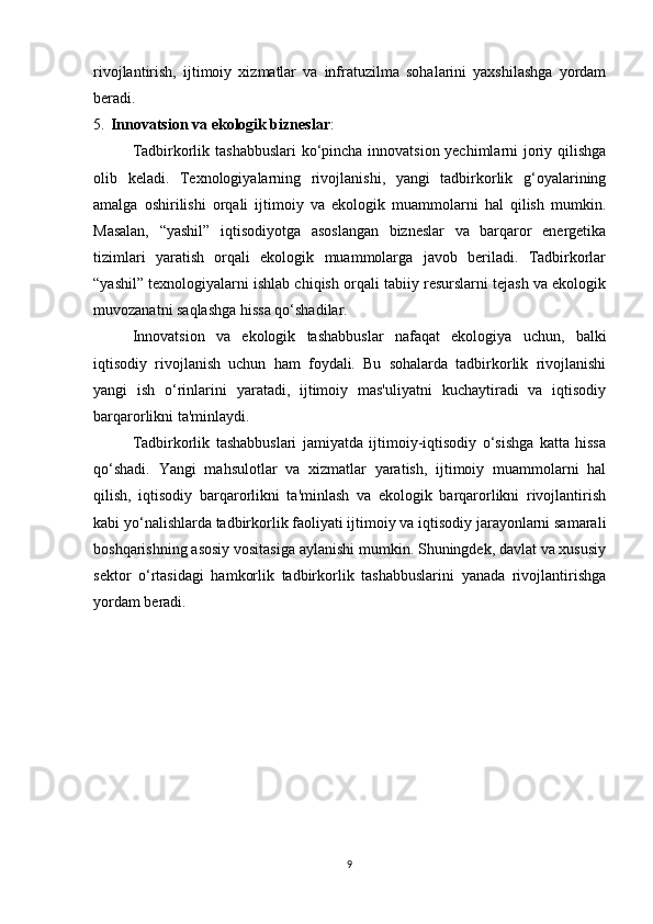 rivojlantirish,   ijtimoiy   xizmatlar   va   infratuzilma   sohalarini   yaxshilashga   yordam
beradi.
5. Innovatsion va ekologik bizneslar : 
Tadbirkorlik tashabbuslari  ko‘pincha innovatsion yechimlarni joriy qilishga
olib   keladi.   Texnologiyalarning   rivojlanishi,   yangi   tadbirkorlik   g‘oyalarining
amalga   oshirilishi   orqali   ijtimoiy   va   ekologik   muammolarni   hal   qilish   mumkin.
Masalan,   “yashil”   iqtisodiyotga   asoslangan   bizneslar   va   barqaror   energetika
tizimlari   yaratish   orqali   ekologik   muammolarga   javob   beriladi.   Tadbirkorlar
“yashil” texnologiyalarni ishlab chiqish orqali tabiiy resurslarni tejash va ekologik
muvozanatni saqlashga hissa qo‘shadilar.
Innovatsion   va   ekologik   tashabbuslar   nafaqat   ekologiya   uchun,   balki
iqtisodiy   rivojlanish   uchun   ham   foydali.   Bu   sohalarda   tadbirkorlik   rivojlanishi
yangi   ish   o‘rinlarini   yaratadi,   ijtimoiy   mas'uliyatni   kuchaytiradi   va   iqtisodiy
barqarorlikni ta'minlaydi.
Tadbirkorlik   tashabbuslari   jamiyatda   ijtimoiy-iqtisodiy   o‘sishga   katta   hissa
qo‘shadi.   Yangi   mahsulotlar   va   xizmatlar   yaratish,   ijtimoiy   muammolarni   hal
qilish,   iqtisodiy   barqarorlikni   ta'minlash   va   ekologik   barqarorlikni   rivojlantirish
kabi yo‘nalishlarda tadbirkorlik faoliyati ijtimoiy va iqtisodiy jarayonlarni samarali
boshqarishning asosiy vositasiga aylanishi mumkin. Shuningdek, davlat va xususiy
sektor   o‘rtasidagi   hamkorlik   tadbirkorlik   tashabbuslarini   yanada   rivojlantirishga
yordam beradi.
9 