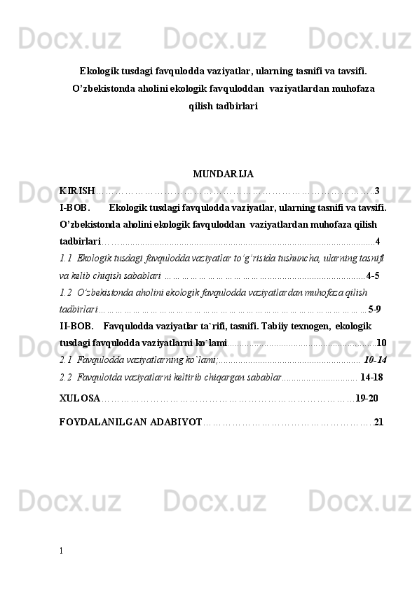 Ekologik tusdagi favqulodda vaziyatlar, ularning tasnifi va tavsifi.
O’zb е kistonda aholini ekologik  favqulodda n   vaziyatlar dan muhofaza
qilish tadbirlari
MUNDARIJA
KIRISH ………………………………………………………………………….. 3
I-BOB.  Ekologik tusdagi  favqulodda vaziyatlar , ularning tasnifi va tavsifi.
O’zb е kistonda aholini ekologik  favqulodda n   vaziyatlar dan muhofaza qilish 
tadbirlari ……........................................................................................................ 4
1.1   Ekologik   tusdagi   favqulodda   vaziyatlar   to ’ g ’ risida   tushuncha ,  ularning   tasnifi  
va   k е lib   chiqish   sabablari  ………………………………........................................ 4-5
1.2   O ’ zb е kistonda   aholini   ekologik   favqulodda   vaziyatlardan   muhofaza   qilish  
tadbirlari ………………………………………………………………………………… 5-9
II - BOB .     Favqulodda   vaziyatlar   ta ` rifi ,  tasnifi .  Tabiiy   texnogen ,   ekologik  
tusdagi   favqulodda   vaziyatlarni   ko ` lami ............................................................. 10
2.1  Favqulodda vaziyatlarning ko`lami;..........................................................  10-14
2.2  Favqulotda vaziyatlarni keltirib chiqargan sabablar...............................  14-18
XULOSA …………………………………………………………………… 19-20
FOYDALANILGAN ADABIYOT …………………………………………….. 21
1 