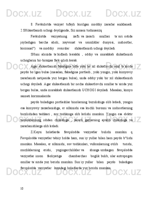 8.   Favkulotda   vaziyat   tufayli   kurilgan   moddiy   zararlar   aniklanadi.
2.SHikastlanish uchogi deyilganda, Siz nimani tushinasizq
Favkulotda       vaziyatning         xafli   va   zararli       omillari       ta`siri   ostida
joylashgan   barcha   aholi,   xayvonat   va   usimliklar   dunyosi,   inshootlar,
korxonal^)    va moddiy    resurslar      shikastlanish uchogi deyiladi.
SHuni   aloxida   ta`kidlash   kerakki   ,   oddiy   va   murakkab   shikatlanish
uchoglarini bir-bir идан  fark qilish kerak.
Agar shikastlanish fakadgina bitta yoki bir xil shikatloichi omil ta`sirida
paydo bo`lgan bulsa (masalan, fakadgina portlash , yoki yongin, yoki kimyoviy
zararlanish   natijasida   yuz   bergan   bulsa),   unda   oddiy   yoki   bir   xil   shikastlanish
uchogi deyiladi. Agar shikastlanish bir necha shikastlovchi omillar ta`sirida yuz
bergan bulsa, unda murakkab shikastlanish UCHOGI deyiladi. Masalan, kimyo
sanoati korxonalarida
paydo  buladigan portlashlar  binolarning  buzulishiga olib keladi, yongin
esa   kimyoviy   zaxarlanishga,   er   silkinishi   esa   kuchli   buronni   va   inshootlarning
buzilishidan   tashkari   ,   suv   toshkinga   olib   kelishi   mumkin.   Yongin   esa   elektir
tarmoklarining   ishdan   chikishiga   ,   zararli   gazlarning   ajralib   chikishiga   v а
zararlanishlarga olib keladi.
Z.Kaysi       holatlarda       favqulodda       vaziyatlar       bulishi       mumkin       q
Favqulodda vaziyatlar  tabiiy  holda ham, sun`iy  yullar bilan  ham paydo b^lishi
mumkin.   Masalan,   er   silkinishi,   suv   toshkinlari,   vulkonlarning   otilib         turishi,
muzliklarning     erishi,       yogingarchiliklar va         shunga uxshagan     favqulodda
vaziyatlar   inson       faoliyatiga           chambarchas       boglik   bulib,   ular   antropogen
omillar ta`sirida yuz berishi mumkin. Sun`iy yullar     bilan     paydo     buladigan
favqulodda  vaziyatlar   kuyidagi holadlarda yuz berishi mumkin.
10 